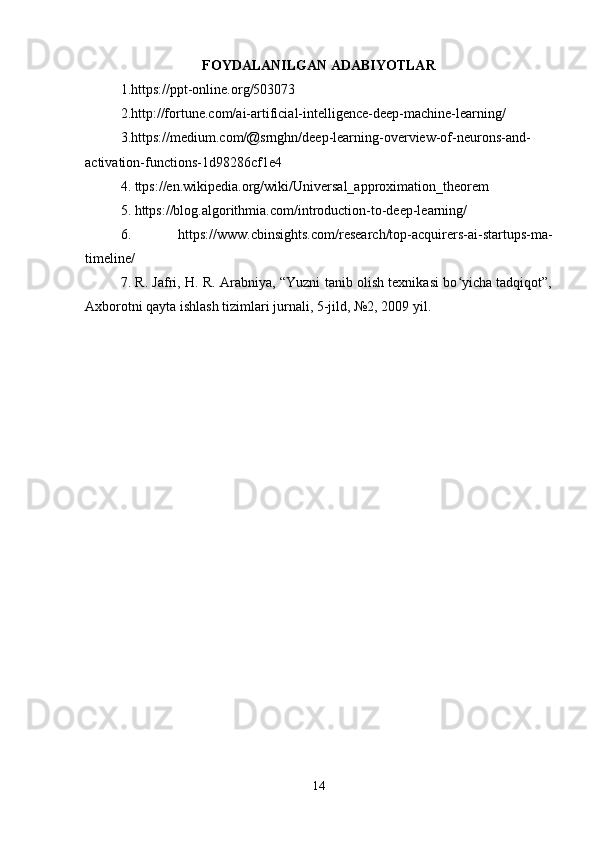FOYDALANILGAN ADABIYOTLAR
1.https://ppt-online.org/503073 
2.http://fortune.com/ai-artificial-intelligence-deep-machine-learning/ 
3.https://medium.com/@srnghn/deep-learning-overview-of-neurons-and-
activation-functions-1d98286cf1e4 
4. ttps://en.wikipedia.org/wiki/Universal_approximation_theorem 
5. https://blog.algorithmia.com/introduction-to-deep-learning/ 
6.   https://www.cbinsights.com/research/top-acquirers-ai-startups-ma-
timeline/ 
7. R. Jafri, H. R. Arabniya, “Yuzni tanib olish texnikasi bo yicha tadqiqot”,ʻ
Axborotni qayta ishlash tizimlari jurnali, 5-jild, №2, 2009 yil. 
14 