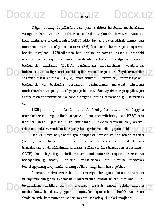 KIRISH
O’tgan   asrning   60-yillardan   beri,   yani   elektron   hisoblash   mashinalarini
yuzaga   kelishi   va   turli   sohalarga   tadbiqi   rivojlanish   davridan   Axborot-
kommunikatsiya   texnologiyalari   (AKT)   oddiy   fayllarni   qayta   ishlash   tizimlaridan
murakkab,   kuchli   berilganlar   bazasini   (BB)   boshqarish   tizimlariga   bosqichma-
bosqich   rivojlandi.   1970-yillardan   beri   berilganlar   bazasini   o'rganish   dastlabki
ierarxik   va   tarmoqli   berilganlar   bazalaridan   relyatsion   berilganlar   bazasini
boshqarish   tizimlariga   (BBBT),   berilganlarni   modellashtirish   vositalariga,
indekslash   va   berilganlarni   tashkil   qilish   masalalariga   o'tdi.   Foydalanuvchilar
so'rovlar   tillari   (masalan,   SQL),   foydalanuvchi   interfeyslari,   tranzaktsiyalarni
boshqarish   va   boshqalar   yordamida   berilganlarga   murojaat   qilishning
moslashuvchan va qulay interfeysga ega bo'lishdi. Bunday tizimlarga qo'yiladigan
asosiy   talablar   tranzaksiya   va   barcha   o'zgarishlarning   samaradorligini   ta'minlash
edi.
1980-yillarning   o rtalaridan   boshlab   berilganlar   bazasi   texnologiyasiʻ
ommalashtirish,   keng   qo llash   va   yangi,   tobora   kuchayib   borayotgan   BBBTlarda
ʻ
tadqiqot   ishlarini   jamlash   bilan   tavsiflanadi.   Ob'ektga   yo'naltirilgan,   ob'ektli
relatsion, deduktiv modellar kabi yangi berilganlar modellari paydo bo'ldi.
Har   xil   mavzuga   yo'naltirilgan   berilganlar   bazalari   va   berilganlar   bazalari
(fazoviy,   vaqtinchalik,   multimedia,   ilmiy   va   boshqalar)   mavjud   edi.   Onlayn
tranzaksiyani  qayta ishlashning samarali usullari (on-line transaction processing –
OLTP)   katta   hajmdagi   tizimli   ma'lumotlarni   samarali   saqlash,   qidirish   va
boshqarishning   asosiy   universal   vositalaridan   biri   sifatida   relyatsion
texnologiyaning rivojlanishi va keng qo'llanilishiga katta hissa qo'shdi. 
Internetning   rivojlanishi   bilan   taqsimlangan   berilganlar   bazalarini   yaratish
va taqsimlangan global axborot tizimlarini yaratish masalalari ham rivojlandi. Turli
berilganlarni   shakllantirish   va   arxivlash   zarurati   keskin   oshdi,   natijada
mashtablanuvchi   dasturiy-apparat   majmualar,   qimmatbaho   kuchli   va   arzon
foydalanuvchi kompyuterlari va berilganlarni saqlash qurilmalari rivojlandi.
3 