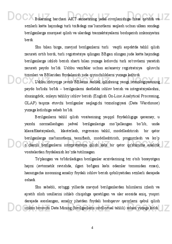 Bularning   barchasi   AKT   sanoatining   jadal   rivojlanishiga   hissa   qo'shdi   va
sezilarli katta hajmdagi turli toifadagi ma’lumotlarni saqlash uchun ulkan sondagi
berilganlarga murojaat qilish va ulardagi tranzaktsiyalarni boshqarish imkoniyatini
berdi.
Shu   bilan   birga,   mavjud   berilganlarni   turli     vaqtli   aspektda   tahlil   qilish
zarurati ortib bordi, turli registratsiya qilingan BBgan olingan juda katta hajmdagi
berilganlarga   ishlob   berish   sharti   bilan   yuzaga   keluvchi   turli   so'rovlarni   yaratish
zarurati   paydo   bo’ldi.   Ushbu   vazifalar   uchun   an'anaviy   registratsiya     qiluvchi
tizimlari va BBlaridan foydalanish juda qiyinchiliklarni yuzaga keltirdi.
Ushbu   ehtiyojga   javob   BBlarini   tashkil   qilishning   yangi   texnologiyasining
paydo   bo'lishi   bo'ldi   –   berilganlarni   dastlabki   ishlov   berish   va   integratsiyalashni,
shuningdek, onlayn tahliliy ishlov berish (English On-Line Analytical Processing,
OLAP)   taqoza   etuvchi   berilganlar   saqlagichi   texnologiyasi   (Data   Warehouse)
yuzaga kelishiga sabab bo’ldi.
Berilganlarni   tahlil   qilish   vositasining   yaqqol   foydaliligiga   qaramay,   u
yaxshi   normallashgan   jadval   berilganlariga   mo’ljallangan   bo’lib,   unda
klassifikatsiyalash,     klasterlash,   regression   tahlil,   modellashtirish     bir   qator
berilganlarga   ma'lumotlarni   tasniflash,   modellashtirish,   prognozlash   va   ko’p
o’chamli   berilganlarni   interpretatsiya   qilish   kabi   bir   qator   qo'shimcha   analitik
vositalardan foydalanish ko’zda tutilmagan.
To'plangan   va   to'ldiriladigan   berilganlar   arxivlarining   tez   o'sib   borayotgan
hajmi   (avtomatik   ravishda,   ilgari   bo'lgani   kabi   odamlar   tomonidan   emas),
hanuzgacha insonning amaliy foydali ishlov berish qobiliyatidan sezilarli darajada
oshadi.
Shu   sababli,   so'nggi   yillarda   mavjud   berilganlardan   bilimlarni   izlash   va
ajratib   olish   usullarini   ishlab   chiqishga   qaratilgan   va   ular   asosida   aniq,   yuqori
darajada   asoslangan,   amaliy   jihatdan   foydali   boshqaruv   qarorlarni   qabul   qilish
imkon beruvchi Data Mining (berilganlarni intellectual tahlili) sohasi yuzaga keldi.
4 