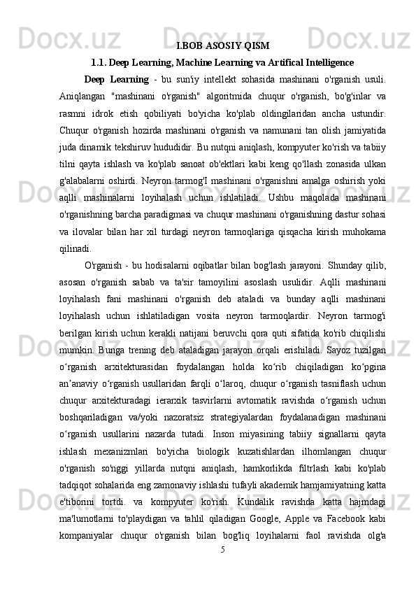 I.BOB ASOSIY QISM
1.1. Deep Learning, Machine Learning va Artifical Intelligence
Deep   Learning   -   bu   sun'iy   intellekt   sohasida   mashinani   o'rganish   usuli.
Aniqlangan   "mashinani   o'rganish"   algoritmida   chuqur   o'rganish,   bo'g'inlar   va
rasmni   idrok   etish   qobiliyati   bo'yicha   ko'plab   oldingilaridan   ancha   ustundir.
Chuqur   o'rganish   hozirda   mashinani   o'rganish   va   namunani   tan   olish   jamiyatida
juda dinamik tekshiruv hududidir. Bu nutqni aniqlash, kompyuter ko'rish va tabiiy
tilni   qayta   ishlash   va   ko'plab   sanoat   ob'ektlari   kabi   keng   qo'llash   zonasida   ulkan
g'alabalarni   oshirdi.   Neyron   tarmog'I   mashinani   o'rganishni   amalga   oshirish   yoki
aqlli   mashinalarni   loyihalash   uchun   ishlatiladi.   Ushbu   maqolada   mashinani
o'rganishning barcha paradigmasi va chuqur mashinani o'rganishning dastur sohasi
va   ilovalar   bilan   har   xil   turdagi   neyron   tarmoqlariga   qisqacha   kirish   muhokama
qilinadi. 
O'rganish   -   bu   hodisalarni   oqibatlar   bilan   bog'lash   jarayoni.   Shunday   qilib,
asosan   o'rganish   sabab   va   ta'sir   tamoyilini   asoslash   usulidir.   Aqlli   mashinani
loyihalash   fani   mashinani   o'rganish   deb   ataladi   va   bunday   aqlli   mashinani
loyihalash   uchun   ishlatiladigan   vosita   neyron   tarmoqlardir.   Neyron   tarmog'i
berilgan   kirish   uchun   kerakli   natijani   beruvchi   qora   quti   sifatida   ko'rib   chiqilishi
mumkin.   Bunga   trening   deb   ataladigan   jarayon   orqali   erishiladi.   Sayoz   tuzilgan
o rganish   arxitekturasidan   foydalangan   holda   ko rib   chiqiladigan   ko pginaʻ ʻ ʻ
an anaviy   o rganish   usullaridan   farqli   o laroq,   chuqur   o rganish   tasniflash   uchun
ʼ ʻ ʻ ʻ
chuqur   arxitekturadagi   ierarxik   tasvirlarni   avtomatik   ravishda   o rganish   uchun	
ʻ
boshqariladigan   va/yoki   nazoratsiz   strategiyalardan   foydalanadigan   mashinani
o rganish   usullarini   nazarda   tutadi.   Inson   miyasining   tabiiy   signallarni   qayta	
ʻ
ishlash   mexanizmlari   bo'yicha   biologik   kuzatishlardan   ilhomlangan   chuqur
o'rganish   so'nggi   yillarda   nutqni   aniqlash,   hamkorlikda   filtrlash   kabi   ko'plab
tadqiqot sohalarida eng zamonaviy ishlashi tufayli akademik hamjamiyatning katta
e'tiborini   tortdi.   va   kompyuter   ko'rish.   Kundalik   ravishda   katta   hajmdagi
ma'lumotlarni   to'playdigan   va   tahlil   qiladigan   Google,   Apple   va   Facebook   kabi
kompaniyalar   chuqur   o'rganish   bilan   bog'liq   loyihalarni   faol   ravishda   olg'a
5 