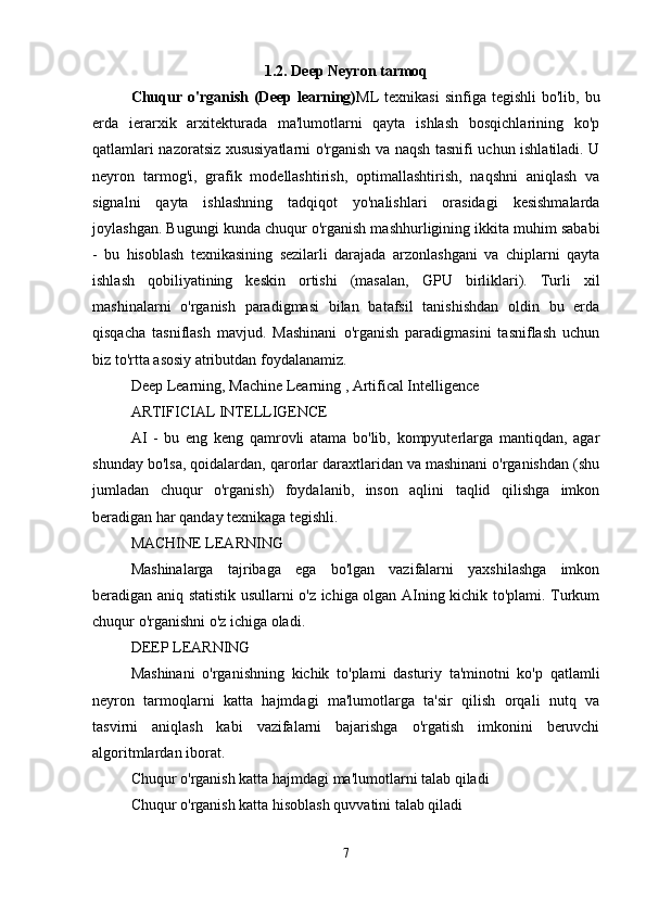 1.2. Deep Neyron tarmoq
Chuqur  o'rganish  (Deep  learning) ML  texnikasi  sinfiga  tegishli   bo'lib, bu
erda   ierarxik   arxitekturada   ma'lumotlarni   qayta   ishlash   bosqichlarining   ko'p
qatlamlari nazoratsiz xususiyatlarni o'rganish va naqsh tasnifi uchun ishlatiladi. U
neyron   tarmog'i,   grafik   modellashtirish,   optimallashtirish,   naqshni   aniqlash   va
signalni   qayta   ishlashning   tadqiqot   yo'nalishlari   orasidagi   kesishmalarda
joylashgan. Bugungi kunda chuqur o'rganish mashhurligining ikkita muhim sababi
-   bu   hisoblash   texnikasining   sezilarli   darajada   arzonlashgani   va   chiplarni   qayta
ishlash   qobiliyatining   keskin   ortishi   (masalan,   GPU   birliklari).   Turli   xil
mashinalarni   o'rganish   paradigmasi   bilan   batafsil   tanishishdan   oldin   bu   erda
qisqacha   tasniflash   mavjud.   Mashinani   o'rganish   paradigmasini   tasniflash   uchun
biz to'rtta asosiy atributdan foydalanamiz. 
Deep Learning, Machine Learning , Artifical Intelligence 
ARTIFICIAL INTELLIGENCE 
AI   -   bu   eng   keng   qamrovli   atama   bo'lib,   kompyuterlarga   mantiqdan,   agar
shunday bo'lsa, qoidalardan, qarorlar daraxtlaridan va mashinani o'rganishdan (shu
jumladan   chuqur   o'rganish)   foydalanib,   inson   aqlini   taqlid   qilishga   imkon
beradigan har qanday texnikaga tegishli. 
MACHINE LEARNING 
Mashinalarga   tajribaga   ega   bo'lgan   vazifalarni   yaxshilashga   imkon
beradigan aniq statistik usullarni o'z ichiga olgan AIning kichik to'plami. Turkum
chuqur o'rganishni o'z ichiga oladi. 
DEEP LEARNING 
Mashinani   o'rganishning   kichik   to'plami   dasturiy   ta'minotni   ko'p   qatlamli
neyron   tarmoqlarni   katta   hajmdagi   ma'lumotlarga   ta'sir   qilish   orqali   nutq   va
tasvirni   aniqlash   kabi   vazifalarni   bajarishga   o'rgatish   imkonini   beruvchi
algoritmlardan iborat. 
Chuqur o'rganish katta hajmdagi ma'lumotlarni talab qiladi 
Chuqur o'rganish katta hisoblash quvvatini talab qiladi 
7 