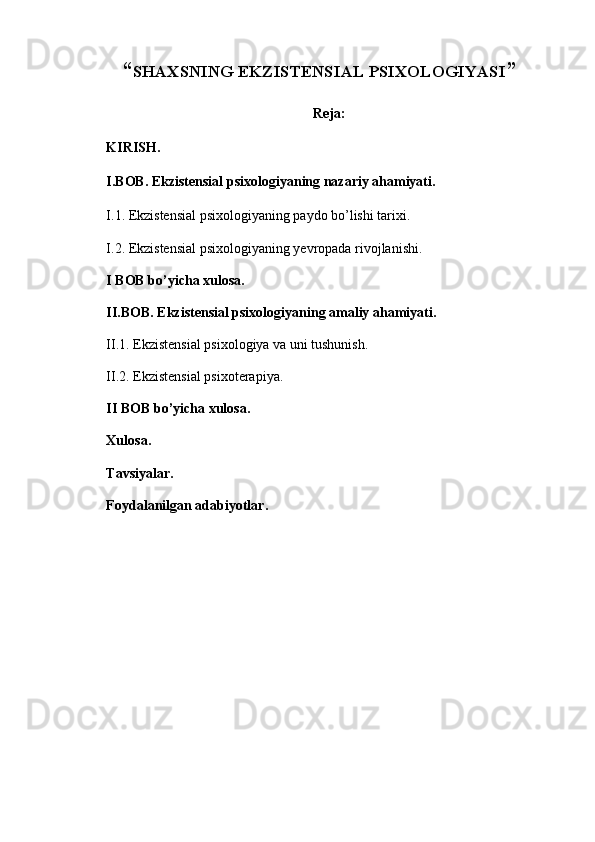 “ SHAXSNING EKZISTENSIAL PSIXOLOGIYASI ”
Reja:
KIRISH.
I.BOB. Ekzistensial psixologiyaning nazariy ahamiyati.
I.1.  Ekzistensial psixologiyaning paydo bo’lishi tarixi.
I.2.  Ekzistensial psixologiyaning yevropada rivojlanishi.
I BOB bo’yicha xulosa.
II.BOB. Ekzistensial psixologiyaning amaliy ahamiyati.
II.1. Ekzistensial psixologiya va uni tushunish.
II.2. Ekzistensial psixoterapiya.
II BOB bo’yicha xulosa.
Xulosa.
Tavsiyalar.
Foydalanilgan adabiyotlar. 