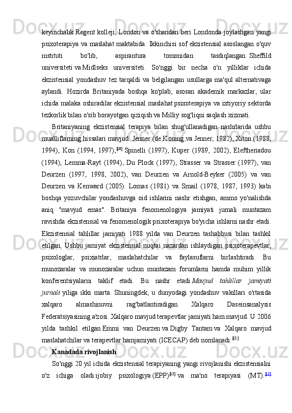 keyinchalik   Regent  kolleji, London   va o'shandan  beri Londonda joylashgan  yangi
psixoterapiya va maslahat  maktabida. Ikkinchisi sof ekzistensial  asoslangan o'quv
instituti   bo'lib,   aspirantura   tomonidan   tasdiqlangan.   Sheffild
universiteti   va   Midlseks   universiteti .   So'nggi   bir   necha   o'n   yilliklar   ichida
ekzistensial   yondashuv   tez   tarqaldi   va   belgilangan   usullarga   ma'qul   alternativaga
aylandi.   Hozirda   Britaniyada   boshqa   ko'plab,   asosan   akademik   markazlar,   ular
ichida malaka oshiradilar   ekzistensial maslahat   psixoterapiya va ixtiyoriy sektorda
tezkorlik bilan o'sib borayotgan qiziqish va   Milliy sog'liqni saqlash xizmati .
Britaniyaning   ekzistensial   terapiya   bilan   shug'ullanadigan   nashrlarida   ushbu
mualliflarning hissalari mavjud: Jenner (de Koning va Jenner, 1982), Xiton (1988,
1994),   Kon   (1994,   1997), [10]
  Spinelli   (1997),   Kuper   (1989,   2002),   Eleftheriadou
(1994),   Lemma-Rayt   (1994),   Du   Plock   (1997),   Strasser   va   Strasser   (1997),   van
Deurzen   (1997,   1998,   2002),   van   Deurzen   va   Arnold-Beyker   (2005)   va   van
Deurzen   va   Kenward   (2005).   Lomas   (1981)   va   Smail   (1978,   1987,   1993)   kabi
boshqa   yozuvchilar   yondashuvga   oid   ishlarini   nashr   etishgan,   ammo   yo'nalishda
aniq   "mavjud   emas".   Britaniya   fenomenologiya   jamiyati   jurnali   muntazam
ravishda ekzistensial va fenomenologik psixoterapiya bo'yicha ishlarni nashr etadi.
Ekzistensial   tahlillar   jamiyati   1988   yilda   van   Deurzen   tashabbusi   bilan   tashkil
etilgan.   Ushbu   jamiyat   ekzistensial   nuqtai   nazardan   ishlaydigan   psixoterapevtlar,
psixologlar,   psixiatrlar,   maslahatchilar   va   faylasuflarni   birlashtiradi.   Bu
munozaralar   va   munozaralar   uchun   muntazam   forumlarni   hamda   muhim   yillik
konferentsiyalarni   taklif   etadi.   Bu   nashr   etadi   Mavjud   tahlillar   jamiyati
jurnali   yiliga   ikki   marta.   Shuningdek,   u   dunyodagi   yondashuv   vakillari   o'rtasida
xalqaro   almashinuvni   rag'batlantiradigan   Xalqaro   Daseinsanalysis
Federatsiyasining a'zosi. Xalqaro mavjud terapevtlar jamiyati ham mavjud. U 2006
yilda   tashkil   etilgan   Emmi   van   Deurzen   va   Digby   Tantam   va   Xalqaro   mavjud
maslahatchilar va terapevtlar hamjamiyati (ICECAP) deb nomlanadi. [11]
Kanadada rivojlanish
So'nggi 20 yil ichida ekzistensial terapiyaning yangi rivojlanishi ekzistensialni
o'z   ichiga   oladi   ijobiy   psixologiya   (EPP) [12]
  va   ma'no   terapiyasi   (MT). [13] 