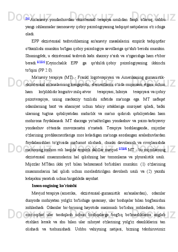 [14]
  An'anaviy   yondashuvdan   ekzistensial   terapiya   usulidan   farqli   o'laroq,   ushbu
yangi ishlanmalar zamonaviy ijobiy psixologiyaning tadqiqot natijalarini o'z ichiga
oladi.
EPP   ekzistensial   tashvishlarning   an'anaviy   masalalarini   empirik   tadqiqotlar
o'tkazilishi mumkin bo'lgan ijobiy psixologiya savollariga qo'shib berishi mumkin.
Shuningdek, u ekzistensial  tashvish kabi shaxsiy o'sish va o'zgarishga ham e'tibor
beradi. [15] [16]
  Keyinchalik   EPP   ga   qo'shildi   ijobiy   psixologiyaning   ikkinchi
to'lqini   (PP 2.0).
Ma'naviy   terapiya   (MT)   -   Frankl   logoterapiyasi   va   Amerikaning   gumanistik-
ekzistensial an'analarining kengayishi; elementlarini o'zida mujassam etgani uchun
ham   ko'pliklidir   kognitiv-xulq-atvor   terapiyasi ,   hikoya   terapiyasi   va   ijobiy
psixoterapiya ,   uning   markaziy   tuzilishi   sifatida   ma'noga   ega.   MT   nafaqat
odamlarning   baxt   va   ahamiyat   uchun   tabiiy   istaklariga   murojaat   qiladi,   balki
ularning   tug'ma   qobiliyatidan   mohirlik   va   ma'no   qidirish   qobiliyatidan   ham
mohirona   foydalanadi.   MT   shaxsga   yo'naltirilgan   yondashuv   va   psixo-tarbiyaviy
yondashuv   o'rtasida   muvozanatni   o'rnatadi.   Terapiya   boshlanganda,   mijozlar
o'zlarining   predikamentlariga   mos   keladigan   ma'noga   asoslangan   aralashuvlardan
foydalanishlari   to'g'risida   ma'lumot   olishadi,   chunki   davolanish   va   rivojlanishda
ma'noning muhim roli haqida empirik dalillar mavjud. [17] [18]
  MT - bu mijozlarning
ekzistensial   muammolarini   hal   qilishning   har   tomonlama   va   plyuralistik   usuli.
Mijozlar   MTdan   ikki   yo'l   bilan   bahramand   bo'lishlari   mumkin:   (1)   o'zlarining
muammolarini   hal   qilish   uchun   moslashtirilgan   davolash   usuli   va   (2)   yaxshi
kelajakni yaratish uchun birgalikda sayohat.
Inson ongining ko'rinishi
Mavjud   terapiya   (amerika,   ekzistensial-gumanistik   an'analardan),   odamlar
dunyoda   mohiyatan   yolg'iz   bo'lishiga   qaramay,   ular   boshqalar   bilan   bog'lanishni
xohlashadi.   Odamlar   bir-birining   hayotida   mazmunli   bo'lishni   xohlashadi,   lekin
oxir-oqibat   ular   tasdiqlash   uchun   boshqalarga   bog'liq   bo'lmasliklarini   anglab
etishlari   kerak   va   shu   bilan   ular   nihoyat   o'zlarining   yolg'iz   ekanliklarini   tan
olishadi   va   tushunishadi.   Ushbu   vahiyning   natijasi,   bizning   tekshiruvimiz 