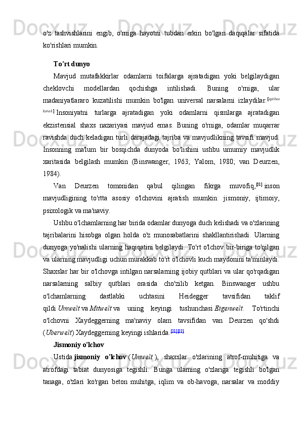 o'z   tashvishlarini   engib,   o'rniga   hayotni   tubdan   erkin   bo'lgan   daqiqalar   sifatida
ko'rishlari mumkin.
To'rt dunyo
Mavjud   mutafakkirlar   odamlarni   toifalarga   ajratadigan   yoki   belgilaydigan
cheklovchi   modellardan   qochishga   intilishadi.   Buning   o'rniga,   ular
madaniyatlararo   kuzatilishi   mumkin   bo'lgan   universal   narsalarni   izlaydilar. [ iqtibos
kerak   ]
  Insoniyatni   turlarga   ajratadigan   yoki   odamlarni   qismlarga   ajratadigan
ekzistensial   shaxs   nazariyasi   mavjud   emas.   Buning   o'rniga,   odamlar   muqarrar
ravishda   duch   keladigan   turli   darajadagi   tajriba   va   mavjudlikning   tavsifi   mavjud.
Insonning   ma'lum   bir   bosqichda   dunyoda   bo'lishini   ushbu   umumiy   mavjudlik
xaritasida   belgilash   mumkin   (Binswanger,   1963;   Yalom,   1980;   van   Deurzen,
1984).
Van   Deurzen   tomonidan   qabul   qilingan   fikrga   muvofiq, [21]
  inson
mavjudligining   to'rtta   asosiy   o'lchovini   ajratish   mumkin:   jismoniy,   ijtimoiy,
psixologik va ma'naviy.
Ushbu o'lchamlarning har birida odamlar dunyoga duch kelishadi va o'zlarining
tajribalarini   hisobga   olgan   holda   o'z   munosabatlarini   shakllantirishadi.   Ularning
dunyoga yo'nalishi ularning haqiqatini belgilaydi. To'rt o'lchov bir-biriga to'qilgan
va ularning mavjudligi uchun murakkab to'rt o'lchovli kuch maydonini ta'minlaydi.
Shaxslar har bir o'lchovga intilgan narsalarning ijobiy qutblari va ular qo'rqadigan
narsalarning   salbiy   qutblari   orasida   cho'zilib   ketgan.   Binswanger   ushbu
o'lchamlarning   dastlabki   uchtasini   Heidegger   tavsifidan   taklif
qildi   Umwelt   va   Mitwelt   va   uning   keyingi   tushunchasi   Eigenwelt .   To'rtinchi
o'lchovni   Xaydeggerning   ma'naviy   olam   tavsifidan   van   Deurzen   qo'shdi
( Uberwelt ) Xaydeggerning keyingi ishlarida. [21] [22]
Jismoniy o'lchov
Ustida   jismoniy   o'lchov   ( Umwelt   ),   shaxslar   o'zlarining   atrof-muhitiga   va
atrofdagi   tabiat   dunyosiga   tegishli.   Bunga   ularning   o'zlariga   tegishli   bo'lgan
tanaga,   o'zlari   ko'rgan   beton   muhitga,   iqlim   va   ob-havoga,   narsalar   va   moddiy 