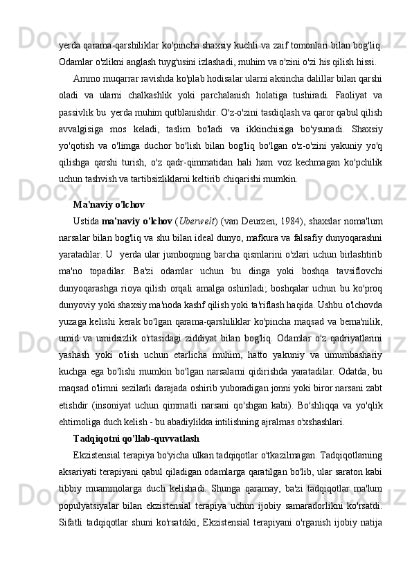 yerda qarama-qarshiliklar ko'pincha shaxsiy kuchli va zaif tomonlari bilan bog'liq.
Odamlar o'zlikni anglash tuyg'usini izlashadi, muhim va o'zini o'zi his qilish hissi.
Ammo muqarrar ravishda ko'plab hodisalar ularni aksincha dalillar bilan qarshi
oladi   va   ularni   chalkashlik   yoki   parchalanish   holatiga   tushiradi.   Faoliyat   va
passivlik bu  yerda muhim qutblanishdir. O'z-o'zini tasdiqlash va qaror qabul qilish
avvalgisiga   mos   keladi,   taslim   bo'ladi   va   ikkinchisiga   bo'ysunadi.   Shaxsiy
yo'qotish   va   o'limga   duchor   bo'lish   bilan   bog'liq   bo'lgan   o'z-o'zini   yakuniy   yo'q
qilishga   qarshi   turish,   o'z   qadr-qimmatidan   hali   ham   voz   kechmagan   ko'pchilik
uchun tashvish va tartibsizliklarni keltirib chiqarishi mumkin.
Ma'naviy o'lchov
Ustida   ma'naviy   o'lchov   ( Uberwelt )   (van   Deurzen,   1984),   shaxslar   noma'lum
narsalar bilan bog'liq va shu bilan ideal dunyo, mafkura va falsafiy dunyoqarashni
yaratadilar.  U    yerda ular   jumboqning  barcha qismlarini   o'zlari  uchun  birlashtirib
ma'no   topadilar.   Ba'zi   odamlar   uchun   bu   dinga   yoki   boshqa   tavsiflovchi
dunyoqarashga   rioya   qilish   orqali   amalga   oshiriladi;   boshqalar   uchun   bu   ko'proq
dunyoviy yoki shaxsiy ma'noda kashf qilish yoki ta'riflash haqida. Ushbu o'lchovda
yuzaga kelishi  kerak bo'lgan qarama-qarshiliklar ko'pincha maqsad va bema'nilik,
umid   va   umidsizlik   o'rtasidagi   ziddiyat   bilan   bog'liq.   Odamlar   o'z   qadriyatlarini
yashash   yoki   o'lish   uchun   etarlicha   muhim,   hatto   yakuniy   va   umumbashariy
kuchga   ega   bo'lishi   mumkin   bo'lgan   narsalarni   qidirishda   yaratadilar.   Odatda,   bu
maqsad o'limni sezilarli darajada oshirib yuboradigan jonni yoki biror narsani zabt
etishdir   (insoniyat   uchun   qimmatli   narsani   qo'shgan   kabi).   Bo'shliqqa   va   yo'qlik
ehtimoliga duch kelish - bu abadiylikka intilishning ajralmas o'xshashlari.
Tadqiqotni qo'llab-quvvatlash
Ekzistensial terapiya bo'yicha ulkan tadqiqotlar o'tkazilmagan. Tadqiqotlarning
aksariyati terapiyani qabul qiladigan odamlarga qaratilgan bo'lib, ular saraton kabi
tibbiy   muammolarga   duch   kelishadi.   Shunga   qaramay,   ba'zi   tadqiqotlar   ma'lum
populyatsiyalar   bilan   ekzistensial   terapiya   uchun   ijobiy   samaradorlikni   ko'rsatdi.
Sifatli   tadqiqotlar   shuni   ko'rsatdiki,   Ekzistensial   terapiyani   o'rganish   ijobiy   natija