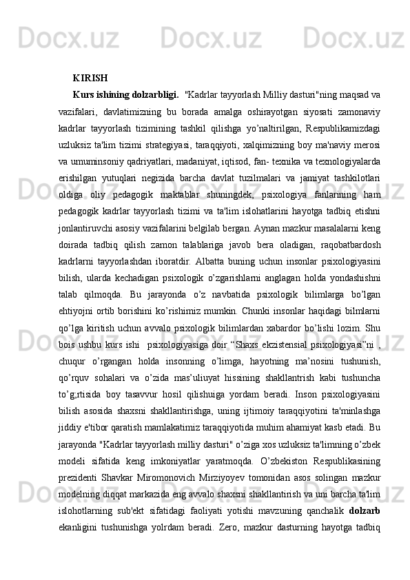 KIRISH 
Kurs ishining dolzarbligi.   "Kadrlar tayyorlash Milliy dasturi"ning maqsad va
vazifalari,   davlatimizning   bu   borada   amalga   oshirayotgan   siyosati   zamonaviy
kadrlar   tayyorlash   tizimining   tashkil   qilishga   yo’naltirilgan,   Respublikamizdagi
uzluksiz   ta'lim   tizimi   strategiyasi,   taraqqiyoti,   xalqimizning   boy   ma'naviy   merosi
va umuminsoniy qadriyatlari, madaniyat, iqtisod, fan- texnika va texnologiyalarda
erishilgan   yutuqlari   negizida   barcha   davlat   tuzilmalari   va   jamiyat   tashkilotlari
oldiga   oliy   pedagogik   maktablar   shuningdek,   psixologiya   fanlarining   ham
pedagogik   kadrlar   tayyorlash   tizimi   va   ta'lim   islohatlarini   hayotga   tadbiq   etishni
jonlantiruvchi asosiy vazifalarini belgilab bergan. Aynan mazkur masalalarni keng
doirada   tadbiq   qilish   zamon   talablariga   javob   bera   oladigan,   raqobatbardosh
kadrlarni   tayyorlashdan   iboratdir.   Albatta   buning   uchun   insonlar   psixologiyasini
bilish,   ularda   kechadigan   psixologik   o’zgarishlarni   anglagan   holda   yondashishni
talab   qilmoqda.   Bu   jarayonda   o’z   navbatida   psixologik   bilimlarga   bo’lgan
ehtiyojni   ortib   borishini   ko’rishimiz   mumkin.   Chunki   insonlar   haqidagi   bilmlarni
qo’lga   kiritish   uchun   avvalo   psixologik   bilimlardan   xabardor   bo’lishi   lozim.   Shu
bois   ushbu   kurs   ishi     psixologiyasiga   doir   “Shaxs   ekzistensial   psixologiyasi”ni   ,
chuqur   o’rgangan   holda   insonning   o’limga,   hayotning   ma’nosini   tushunish,
qo’rquv   sohalari   va   o’zida   mas’uliuyat   hissining   shakllantrish   kabi   tushuncha
to’g;rtisida   boy   tasavvur   hosil   qilishuiga   yordam   beradi.   Inson   psixologiyasini
bilish   asosida   shaxsni   shakllantirishga,   uning   ijtimoiy   taraqqiyotini   ta'minlashga
jiddiy e'tibor qaratish mamlakatimiz taraqqiyotida muhim ahamiyat kasb etadi. Bu
jarayonda "Kadrlar tayyorlash milliy dasturi" o’ziga xos uzluksiz ta'limning o’zbek
modeli   sifatida   keng   imkoniyatlar   yaratmoqda.   O’zbekiston   Respublikasining
prezidenti   Shavkar   Miromonovich   Mirziyoyev   tomonidan   asos   solingan   mazkur
modelning diqqat markazida eng avvalo shaxsni shakllantirish va uni barcha ta'lim
islohotlarning   sub'ekt   sifatidagi   faoliyati   yotishi   mavzuning   qanchalik   dolzarb
ekanligini   tushunishga   yolrdam   beradi.   Zero,   mazkur   dasturning   hayotga   tadbiq 