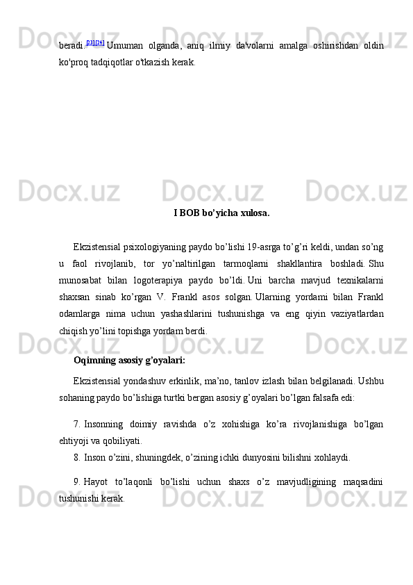 beradi. [23] [24]
  Umuman   olganda,   aniq   ilmiy   da'volarni   amalga   oshirishdan   oldin
ko'proq tadqiqotlar o'tkazish kerak.
 
I BOB bo’yicha xulosa.
Ekzistensial psixologiyaning paydo bo’lishi 19-asrga to’g’ri keldi, undan so’ng
u   faol   rivojlanib,   tor   yo’naltirilgan   tarmoqlarni   shakllantira   boshladi.   Shu
munosabat   bilan   logoterapiya   paydo   bo’ldi.   Uni   barcha   mavjud   texnikalarni
shaxsan   sinab   ko’rgan   V.   Frankl   asos   solgan.   Ularning   yordami   bilan   Frankl
odamlarga   nima   uchun   yashashlarini   tushunishga   va   eng   qiyin   vaziyatlardan
chiqish yo’lini topishga yordam berdi.
Oqimning asosiy g’oyalari:
Ekzistensial yondashuv erkinlik, ma’no, tanlov izlash bilan belgilanadi.   Ushbu
sohaning paydo bo’lishiga turtki bergan asosiy g’oyalari bo’lgan falsafa edi:
7. Insonning   doimiy   ravishda   o’z   xohishiga   ko’ra   rivojlanishiga   bo’lgan
ehtiyoji va qobiliyati.
8. Inson o’zini, shuningdek, o’zining ichki dunyosini bilishni xohlaydi.
9. Hayot   to’laqonli   bo’lishi   uchun   shaxs   o’z   mavjudligining   maqsadini
tushunishi kerak. 