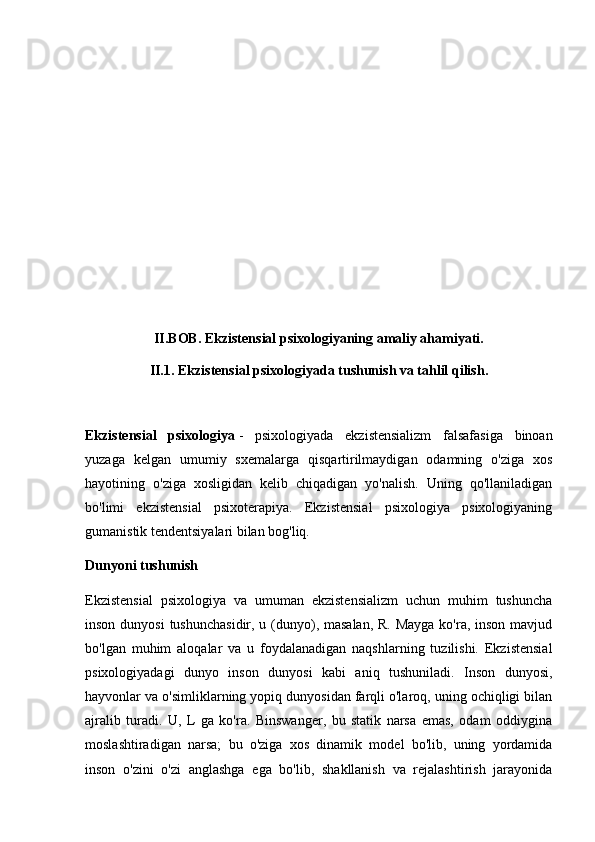 II.BOB. Ekzistensial psixologiyaning amaliy ahamiyati.
II.1. Ekzistensial psixologiyada tushunish va tahlil qilish.
Ekzistensial   psixologiya   -   psixologiyada   ekzistensializm   falsafasiga   binoan
yuzaga   kelgan   umumiy   sxemalarga   qisqartirilmaydigan   odamning   o'ziga   xos
hayotining   o'ziga   xosligidan   kelib   chiqadigan   yo'nalish.   Uning   qo'llaniladigan
bo'limi   ekzistensial   psixoterapiya.   Ekzistensial   psixologiya   psixologiyaning
gumanistik tendentsiyalari bilan bog'liq.
Dunyoni tushunish
Ekzistensial   psixologiya   va   umuman   ekzistensializm   uchun   muhim   tushuncha
inson dunyosi  tushunchasidir, u (dunyo), masalan, R. Mayga  ko'ra, inson mavjud
bo'lgan   muhim   aloqalar   va   u   foydalanadigan   naqshlarning   tuzilishi.   Ekzistensial
psixologiyadagi   dunyo   inson   dunyosi   kabi   aniq   tushuniladi.   Inson   dunyosi,
hayvonlar va o'simliklarning yopiq dunyosidan farqli o'laroq, uning ochiqligi bilan
ajralib   turadi.   U,   L   ga   ko'ra.   Binswanger,   bu   statik   narsa   emas,   odam   oddiygina
moslashtiradigan   narsa;   bu   o'ziga   xos   dinamik   model   bo'lib,   uning   yordamida
inson   o'zini   o'zi   anglashga   ega   bo'lib,   shakllanish   va   rejalashtirish   jarayonida 