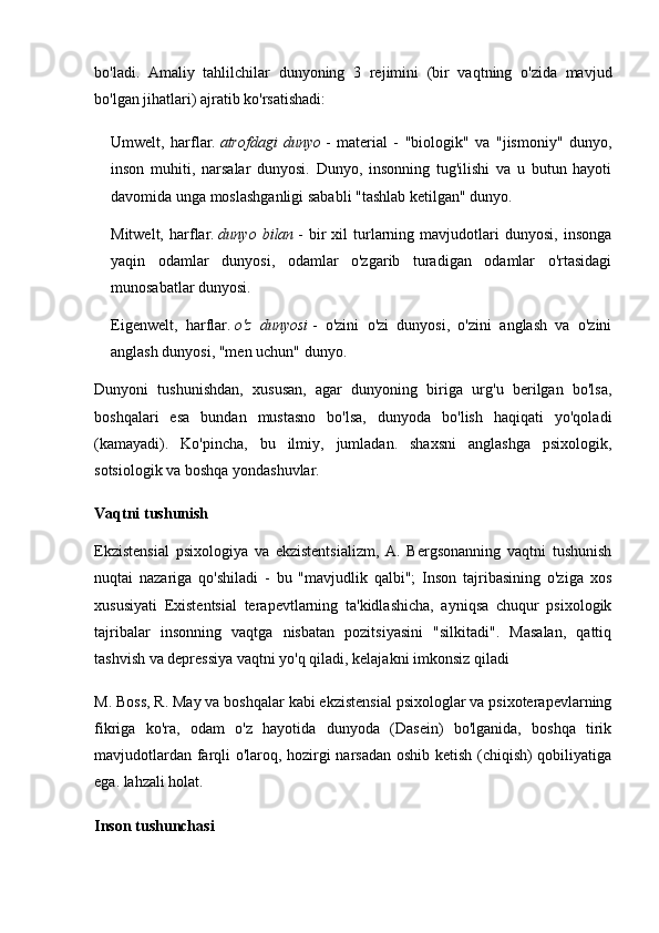 bo'ladi.   Amaliy   tahlilchilar   dunyoning   3   rejimini   (bir   vaqtning   o'zida   mavjud
bo'lgan jihatlari) ajratib ko'rsatishadi:
Umwelt,   harflar.   atrofdagi   dunyo   -   material   -   "biologik"   va   "jismoniy"   dunyo,
inson   muhiti,   narsalar   dunyosi.   Dunyo,   insonning   tug'ilishi   va   u   butun   hayoti
davomida unga moslashganligi sababli "tashlab ketilgan" dunyo.
Mitwelt,   harflar.   dunyo   bilan   -   bir   xil   turlarning   mavjudotlari   dunyosi,   insonga
yaqin   odamlar   dunyosi,   odamlar   o'zgarib   turadigan   odamlar   o'rtasidagi
munosabatlar dunyosi.
Eigenwelt,   harflar.   o'z   dunyosi   -   o'zini   o'zi   dunyosi,   o'zini   anglash   va   o'zini
anglash dunyosi, "men uchun" dunyo.
Dunyoni   tushunishdan,   xususan,   agar   dunyoning   biriga   urg'u   berilgan   bo'lsa,
boshqalari   esa   bundan   mustasno   bo'lsa,   dunyoda   bo'lish   haqiqati   yo'qoladi
(kamayadi).   Ko'pincha,   bu   ilmiy,   jumladan.   shaxsni   anglashga   psixologik,
sotsiologik va boshqa yondashuvlar.
Vaqtni tushunish
Ekzistensial   psixologiya   va   ekzistentsializm,   A.   Bergsonanning   vaqtni   tushunish
nuqtai   nazariga   qo'shiladi   -   bu   "mavjudlik   qalbi";   Inson   tajribasining   o'ziga   xos
xususiyati   Existentsial   terapevtlarning   ta'kidlashicha,   ayniqsa   chuqur   psixologik
tajribalar   insonning   vaqtga   nisbatan   pozitsiyasini   "silkitadi".   Masalan,   qattiq
tashvish va depressiya vaqtni yo'q qiladi, kelajakni imkonsiz qiladi
M. Boss, R. May va boshqalar kabi ekzistensial psixologlar va psixoterapevlarning
fikriga   ko'ra,   odam   o'z   hayotida   dunyoda   (Dasein)   bo'lganida,   boshqa   tirik
mavjudotlardan farqli o'laroq, hozirgi narsadan oshib ketish (chiqish) qobiliyatiga
ega. lahzali holat.
Inson tushunchasi