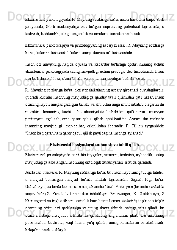 Ekzistensial psixologiyada, R. Mayning so'zlariga ko'ra, inson har doim barpo etish
jarayonida,   G'arb   madaniyatiga   xos   bo'lgan   inqirozning   potentsial   tajribasida,   u
tashvish, tushkunlik, o'ziga begonalik va nizolarni boshdan kechiradi.
Ekzistensial psixoterapiya va psixologiyaning asosiy hissasi, R. Mayning so'zlariga
ko'ra, "odamni tushunish" "odam-uning-dunyosini" tushunishdir.
Inson   o'z   mavjudligi   haqida   o'ylash   va   xabardor   bo'lishga   qodir,   shuning   uchun
ekzistensial psixologiyada uning mavjudligi uchun javobgar deb hisoblanadi. Inson
o'zi bo'lishni xohlasa, o'zini bilishi va o'zi uchun javobgar bo'lishi kerak.
R. Mayning so'zlariga ko'ra, ekzistensialistlarning asosiy qiroatlari quyidagilardir:
qudratli kuchlar insonning mavjudligiga qanday ta'sir  qilishidan qat'i nazar, inson
o'zining hayoti aniqlanganligini bilishi va shu bilan unga munosabatini o'zgartirishi
mumkin.   Insonning   kuchi   -   bu   ahamiyatsiz   bo'lishidan   qat'i   nazar,   muayyan
pozitsiyani   egallash,   aniq   qaror   qabul   qilish   qobiliyatidir.   Aynan   shu   ma'noda
insonning   mavjudligi,   oxir-oqibat,   erkinlikdan   iboratdir:   P.   Tillich   aytganidek:
"Inson haqiqatan ham qaror qabul qilish paytidagina insonga aylanadi".
Ekzistensial hissiyotlarni tushunish va tahlil qilish.
Ekzistensial   psixologiyada  ba'zi  his-tuyg'ular, xususan,  tashvish,   aybdorlik,  uning
mavjudligiga asoslangan insonning ontologik xususiyatlari sifatida qaraladi.
Jumladan,   tashvish , R. Mayning so'zlariga ko'ra, bu inson hayotining tubiga tahdid,
u   mavjud   bo'lmagan   mavjud   bo'lish   tahdidi   tajribasidir.   Signal,   Kga   ko'ra.
Goldshteyn, bu bizda bor narsa emas, aksincha "biz". Anksiyete (birinchi navbatda
soqov   kabi).Z.   Freud,   L   tomonidan   ishlatilgan.   Binswanger,   K.   Goldshteyn,   S
Kierkegaard va ingliz tilidan unchalik ham betaraf emas.   tashvish ) to'g'ridan-to'g'ri
odamning   o'zini   o'zi   qadrlashiga   va   uning   shaxs   sifatida   qadriga   ta'sir   qiladi,   bu
o'zini   mustaqil   mavjudot   sifatida   his   qilishning   eng   muhim   jihati.   Bu   insonning
potentsialini   bostiradi,   vaqt   hisini   yo'q   qiladi,   uning   xotiralarini   xiralashtiradi,
kelajakni kesib tashlaydi. 