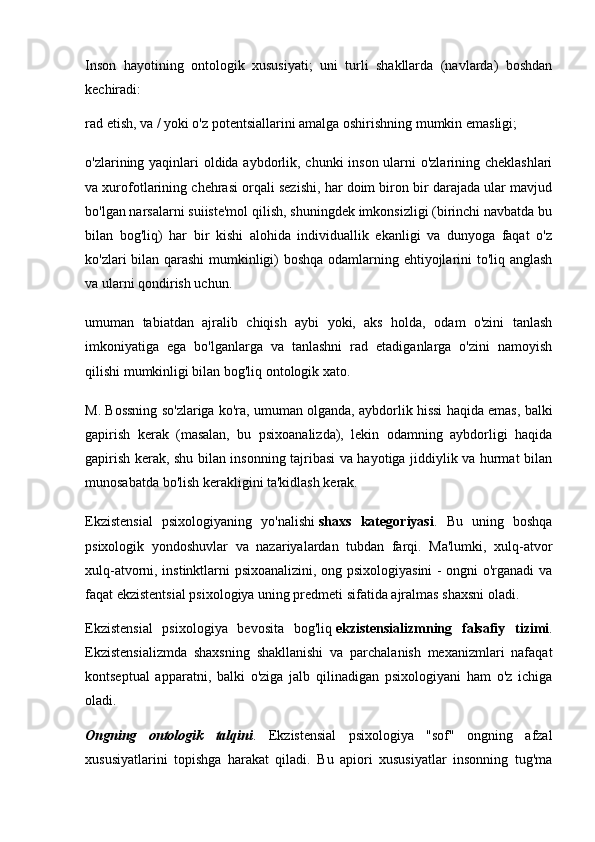 Inson   hayotining   ontologik   xususiyati;   uni   turli   shakllarda   (navlarda)   boshdan
kechiradi:
rad etish, va / yoki o'z potentsiallarini amalga oshirishning mumkin emasligi;
o'zlarining yaqinlari  oldida aybdorlik, chunki  inson ularni  o'zlarining cheklashlari
va xurofotlarining chehrasi orqali sezishi, har doim biron bir darajada ular mavjud
bo'lgan narsalarni suiiste'mol qilish, shuningdek imkonsizligi (birinchi navbatda bu
bilan   bog'liq)   har   bir   kishi   alohida   individuallik   ekanligi   va   dunyoga   faqat   o'z
ko'zlari bilan qarashi mumkinligi) boshqa odamlarning ehtiyojlarini to'liq anglash
va ularni qondirish uchun.
umuman   tabiatdan   ajralib   chiqish   aybi   yoki,   aks   holda,   odam   o'zini   tanlash
imkoniyatiga   ega   bo'lganlarga   va   tanlashni   rad   etadiganlarga   o'zini   namoyish
qilishi mumkinligi bilan bog'liq ontologik xato.
M. Bossning so'zlariga ko'ra, umuman olganda, aybdorlik hissi haqida emas, balki
gapirish   kerak   (masalan,   bu   psixoanalizda),   lekin   odamning   aybdorligi   haqida
gapirish kerak, shu bilan insonning tajribasi va hayotiga jiddiylik va hurmat bilan
munosabatda bo'lish kerakligini ta'kidlash kerak.
Ekzistensial   psixologiyaning   yo'nalishi   shaxs   kategoriyasi .   Bu   uning   boshqa
psixologik   yondoshuvlar   va   nazariyalardan   tubdan   farqi.   Ma'lumki,   xulq-atvor
xulq-atvorni, instinktlarni psixoanalizini, ong psixologiyasini - ongni o'rganadi va
faqat ekzistentsial psixologiya uning predmeti sifatida ajralmas shaxsni oladi.
Ekzistensial   psixologiya   bevosita   bog'liq   ekzistensializmning   falsafiy   tizimi .
Ekzistensializmda   shaxsning   shakllanishi   va   parchalanish   mexanizmlari   nafaqat
kontseptual   apparatni,   balki   o'ziga   jalb   qilinadigan   psixologiyani   ham   o'z   ichiga
oladi.
Ongning   ontologik   talqini .   Ekzistensial   psixologiya   "sof"   ongning   afzal
xususiyatlarini   topishga   harakat   qiladi.   Bu   apiori   xususiyatlar   insonning   tug'ma 