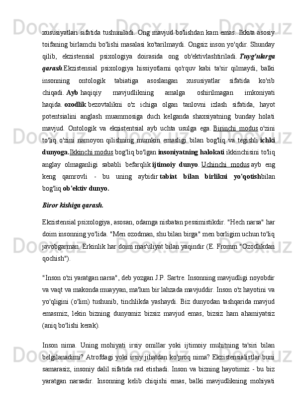 xususiyatlari sifatida tushuniladi. Ong mavjud bo'lishdan kam emas. Ikkita asosiy
toifaning birlamchi bo'lishi masalasi ko'tarilmaydi. Ongsiz inson yo'qdir. Shunday
qilib,   ekzistensial   psixologiya   doirasida   ong   ob'ektivlashtiriladi.   Tuyg'ularga
qarash . Ekzistensial   psixologiya   hissiyotlarni   qo'rquv   kabi   ta'sir   qilmaydi,   balki
insonning   ontologik   tabiatiga   asoslangan   xususiyatlar   sifatida   ko'rib
chiqadi.   Ayb   haqiqiy   mavjudlikning   amalga   oshirilmagan   imkoniyati
haqida.   ozodlik   bezovtalikni   o'z   ichiga   olgan   tanlovni   izlash   sifatida,   hayot
potentsialini   anglash   muammosiga   duch   kelganda   shaxsiyatning   bunday   holati
mavjud.   Ontologik   va   ekzistentsial   ayb   uchta   usulga   ega.   Birinchi   modus   o'zini
to'liq   o'zini   namoyon   qilishning   mumkin   emasligi   bilan   bog'liq   va   tegishli   ichki
dunyoga. Ikkinchi modus   bog'liq bo'lgan   insoniyatning halokati   ikkinchisini to'liq
anglay   olmaganligi   sababli   befarqlik   ijtimoiy   dunyo .   Uchinchi   modus   ayb   eng
keng   qamrovli   -   bu   uning   aybidir   tabiat   bilan   birlikni   yo'qotish bilan
bog'liq   ob'ektiv dunyo.
Biror kishiga qarash.
Ekzistensial psixologiya, asosan, odamga nisbatan pessimistikdir. "Hech narsa" har
doim insonning yo'lida. "Men ozodman, shu bilan birga" men borligim uchun to'liq
javobgarman. Erkinlik har doim mas'uliyat bilan yaqindir (E. Fromm "Ozodlikdan
qochish").
"Inson o'zi yaratgan narsa", deb yozgan J.P. Sartre. Insonning mavjudligi noyobdir
va vaqt va makonda muayyan, ma'lum bir lahzada mavjuddir. Inson o'z hayotini va
yo'qligini   (o'lim)   tushunib,   tinchlikda   yashaydi.   Biz   dunyodan   tashqarida   mavjud
emasmiz,   lekin   bizning   dunyomiz   bizsiz   mavjud   emas,   bizsiz   ham   ahamiyatsiz
(aniq bo'lishi kerak).
Inson   nima.   Uning   mohiyati   irsiy   omillar   yoki   ijtimoiy   muhitning   ta'siri   bilan
belgilanadimi? Atrofdagi yoki irsiy jihatdan ko'proq nima? Ekzistensialistlar  buni
samarasiz, insoniy dalil  sifatida rad etishadi. Inson va bizning hayotimiz - bu biz
yaratgan   narsadir.   Insonning   kelib   chiqishi   emas,   balki   mavjudlikning   mohiyati 