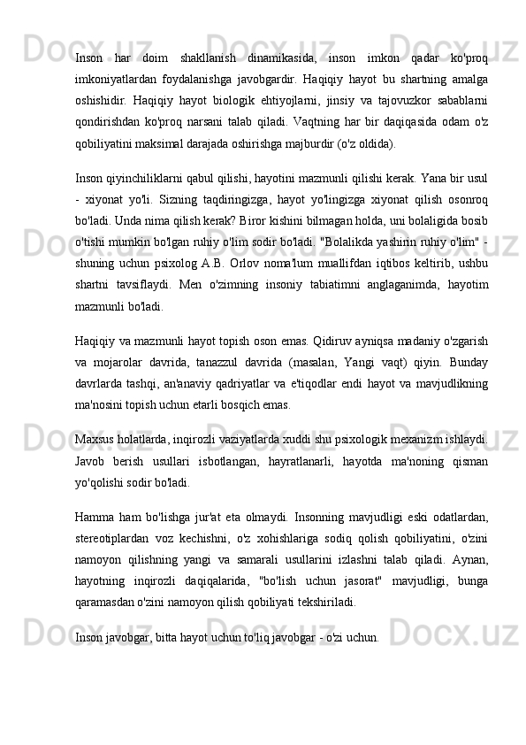 Inson   har   doim   shakllanish   dinamikasida,   inson   imkon   qadar   ko'proq
imkoniyatlardan   foydalanishga   javobgardir.   Haqiqiy   hayot   bu   shartning   amalga
oshishidir.   Haqiqiy   hayot   biologik   ehtiyojlarni,   jinsiy   va   tajovuzkor   sabablarni
qondirishdan   ko'proq   narsani   talab   qiladi.   Vaqtning   har   bir   daqiqasida   odam   o'z
qobiliyatini maksimal darajada oshirishga majburdir (o'z oldida).
Inson qiyinchiliklarni qabul qilishi, hayotini mazmunli qilishi kerak. Yana bir usul
-   xiyonat   yo'li.   Sizning   taqdiringizga,   hayot   yo'lingizga   xiyonat   qilish   osonroq
bo'ladi. Unda nima qilish kerak? Biror kishini bilmagan holda, uni bolaligida bosib
o'tishi mumkin bo'lgan ruhiy o'lim sodir bo'ladi. "Bolalikda yashirin ruhiy o'lim" -
shuning   uchun   psixolog   A.B.   Orlov   noma'lum   muallifdan   iqtibos   keltirib,   ushbu
shartni   tavsiflaydi.   Men   o'zimning   insoniy   tabiatimni   anglaganimda,   hayotim
mazmunli bo'ladi.
Haqiqiy va mazmunli hayot topish oson emas. Qidiruv ayniqsa madaniy o'zgarish
va   mojarolar   davrida,   tanazzul   davrida   (masalan,   Yangi   vaqt)   qiyin.   Bunday
davrlarda   tashqi,   an'anaviy   qadriyatlar   va   e'tiqodlar   endi   hayot   va   mavjudlikning
ma'nosini topish uchun etarli bosqich emas.
Maxsus holatlarda, inqirozli vaziyatlarda xuddi shu psixologik mexanizm ishlaydi.
Javob   berish   usullari   isbotlangan,   hayratlanarli,   hayotda   ma'noning   qisman
yo'qolishi sodir bo'ladi.
Hamma   ham   bo'lishga   jur'at   eta   olmaydi.   Insonning   mavjudligi   eski   odatlardan,
stereotiplardan   voz   kechishni,   o'z   xohishlariga   sodiq   qolish   qobiliyatini,   o'zini
namoyon   qilishning   yangi   va   samarali   usullarini   izlashni   talab   qiladi.   Aynan,
hayotning   inqirozli   daqiqalarida,   "bo'lish   uchun   jasorat"   mavjudligi,   bunga
qaramasdan o'zini namoyon qilish qobiliyati tekshiriladi.
Inson javobgar, bitta hayot uchun to'liq javobgar - o'zi uchun. 