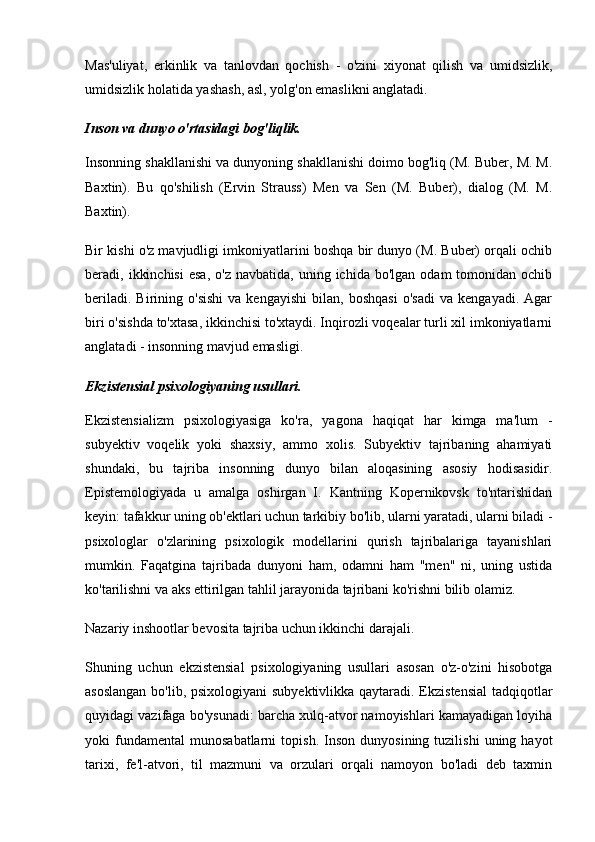 Mas'uliyat,   erkinlik   va   tanlovdan   qochish   -   o'zini   xiyonat   qilish   va   umidsizlik,
umidsizlik holatida yashash, asl, yolg'on emaslikni anglatadi.
Inson va dunyo o'rtasidagi bog'liqlik.
Insonning shakllanishi va dunyoning shakllanishi doimo bog'liq (M. Buber, M. M.
Baxtin).   Bu   qo'shilish   (Ervin   Strauss)   Men   va   Sen   (M.   Buber),   dialog   (M.   M.
Baxtin).
Bir kishi o'z mavjudligi imkoniyatlarini boshqa bir dunyo (M. Buber) orqali ochib
beradi,  ikkinchisi   esa,   o'z  navbatida,   uning  ichida   bo'lgan  odam  tomonidan  ochib
beriladi.   Birining  o'sishi   va  kengayishi   bilan,   boshqasi   o'sadi   va   kengayadi.   Agar
biri o'sishda to'xtasa, ikkinchisi to'xtaydi. Inqirozli voqealar turli xil imkoniyatlarni
anglatadi - insonning mavjud emasligi.
Ekzistensial psixologiyaning usullari.
Ekzistensializm   psixologiyasiga   ko'ra,   yagona   haqiqat   har   kimga   ma'lum   -
subyektiv   voqelik   yoki   shaxsiy,   ammo   xolis.   Subyektiv   tajribaning   ahamiyati
shundaki,   bu   tajriba   insonning   dunyo   bilan   aloqasining   asosiy   hodisasidir.
Epistemologiyada   u   amalga   oshirgan   I.   Kantning   Kopernikovsk   to'ntarishidan
keyin: tafakkur uning ob'ektlari uchun tarkibiy bo'lib, ularni yaratadi, ularni biladi -
psixologlar   o'zlarining   psixologik   modellarini   qurish   tajribalariga   tayanishlari
mumkin.   Faqatgina   tajribada   dunyoni   ham,   odamni   ham   "men"   ni,   uning   ustida
ko'tarilishni va aks ettirilgan tahlil jarayonida tajribani ko'rishni bilib olamiz.
Nazariy inshootlar bevosita tajriba uchun ikkinchi darajali.
Shuning   uchun   ekzistensial   psixologiyaning   usullari   asosan   o'z-o'zini   hisobotga
asoslangan  bo'lib, psixologiyani  subyektivlikka qaytaradi. Ekzistensial  tadqiqotlar
quyidagi vazifaga bo'ysunadi: barcha xulq-atvor namoyishlari kamayadigan loyiha
yoki   fundamental   munosabatlarni   topish.   Inson   dunyosining   tuzilishi   uning   hayot
tarixi,   fe'l-atvori,   til   mazmuni   va   orzulari   orqali   namoyon   bo'ladi   deb   taxmin