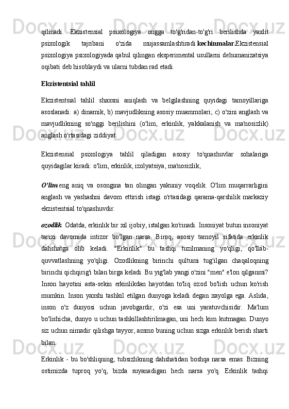 qilinadi.   Ekzistensial   psixologiya   ongga   to'g'ridan-to'g'ri   berilishda   yaxlit
psixologik   tajribani   o'zida   mujassamlashtiradi   kechinmalar. Ekzistensial
psixologiya psixologiyada qabul qilingan eksperimental usullarni dehumanizatsiya
oqibati deb hisoblaydi va ularni tubdan rad etadi.
Ekzistentsial tahlil
Ekzistentsial   tahlil   shaxsni   aniqlash   va   belgilashning   quyidagi   tamoyillariga
asoslanadi: a) dinamik, b) mavjudlikning asosiy muammolari; c) o'zini anglash va
mavjudlikning   so'nggi   berilishini   (o'lim,   erkinlik,   yakkalanish   va   ma'nosizlik)
anglash o'rtasidagi ziddiyat.
Ekzistensial   psixologiya   tahlil   qiladigan   asosiy   to'qnashuvlar   sohalariga
quyidagilar kiradi: o'lim, erkinlik, izolyatsiya, ma'nosizlik,
O'lim   eng   aniq   va   osongina   tan   olingan   yakuniy   voqelik.   O'lim   muqarrarligini
anglash   va   yashashni   davom   ettirish   istagi   o'rtasidagi   qarama-qarshilik   markaziy
ekzistentsial to'qnashuvdir.
ozodlik . Odatda, erkinlik bir xil ijobiy, istalgan ko'rinadi. Insoniyat butun insoniyat
tarixi   davomida   intizor   bo'lgan   narsa.   Biroq,   asosiy   tamoyil   sifatida   erkinlik
dahshatga   olib   keladi.   "Erkinlik"   bu   tashqi   tuzilmaning   yo'qligi,   qo'llab-
quvvatlashning   yo'qligi.   Ozodlikning   birinchi   qultumi   tug'ilgan   chaqaloqning
birinchi qichqirig'i bilan birga keladi. Bu yig'lab yangi o'zini "men" e'lon qilganmi?
Inson   hayotini   asta-sekin   erkinlikdan   hayotdan   to'liq   ozod   bo'lish   uchun   ko'rish
mumkin.   Inson   yaxshi   tashkil   etilgan   dunyoga   keladi   degan   xayolga   ega.   Aslida,
inson   o'z   dunyosi   uchun   javobgardir,   o'zi   esa   uni   yaratuvchisidir.   Ma'lum
bo'lishicha,  dunyo u uchun tashkillashtirilmagan, uni  hech  kim  kutmagan.  Dunyo
siz uchun nimadir qilishga tayyor, ammo buning uchun sizga erkinlik berish sharti
bilan.
Erkinlik  -  bu  bo'shliqning,   tubsizlikning  dahshatidan   boshqa  narsa   emas.   Bizning
ostimizda   tuproq   yo'q,   bizda   suyanadigan   hech   narsa   yo'q.   Erkinlik   tashqi 