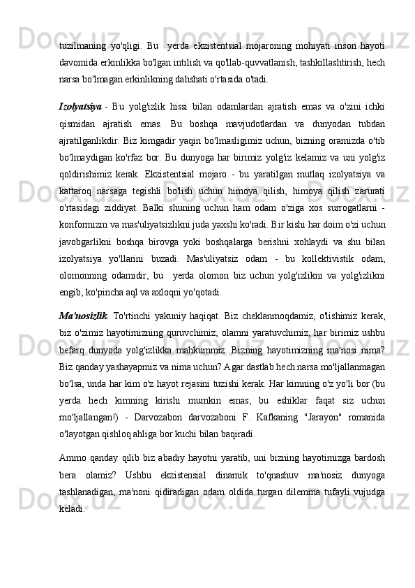 tuzilmaning   yo'qligi.   Bu     yerda   ekzistentsial   mojaroning   mohiyati   inson   hayoti
davomida erkinlikka bo'lgan intilish va qo'llab-quvvatlanish, tashkillashtirish, hech
narsa bo'lmagan erkinlikning dahshati o'rtasida o'tadi.
Izolyatsiya   -   Bu   yolg'izlik   hissi   bilan   odamlardan   ajratish   emas   va   o'zini   ichki
qismidan   ajratish   emas.   Bu   boshqa   mavjudotlardan   va   dunyodan   tubdan
ajratilganlikdir.   Biz   kimgadir   yaqin   bo'lmasligimiz   uchun,   bizning   oramizda   o'tib
bo'lmaydigan   ko'rfaz   bor.   Bu   dunyoga   har   birimiz   yolg'iz   kelamiz   va   uni   yolg'iz
qoldirishimiz   kerak.   Ekzistentsial   mojaro   -   bu   yaratilgan   mutlaq   izolyatsiya   va
kattaroq   narsaga   tegishli   bo'lish   uchun   himoya   qilish,   himoya   qilish   zarurati
o'rtasidagi   ziddiyat.   Balki   shuning   uchun   ham   odam   o'ziga   xos   surrogatlarni   -
konformizm va mas'uliyatsizlikni juda yaxshi ko'radi. Bir kishi har doim o'zi uchun
javobgarlikni   boshqa   birovga   yoki   boshqalarga   berishni   xohlaydi   va   shu   bilan
izolyatsiya   yo'llarini   buzadi.   Mas'uliyatsiz   odam   -   bu   kollektivistik   odam,
olomonning   odamidir,   bu     yerda   olomon   biz   uchun   yolg'izlikni   va   yolg'izlikni
engib, ko'pincha aql va axloqni yo'qotadi.
Ma'nosizlik .   To'rtinchi   yakuniy   haqiqat.   Biz   cheklanmoqdamiz,   o'lishimiz   kerak,
biz  o'zimiz   hayotimizning   quruvchimiz,   olamni   yaratuvchimiz,   har   birimiz   ushbu
befarq   dunyoda   yolg'izlikka   mahkummiz.   Bizning   hayotimizning   ma'nosi   nima?
Biz qanday yashayapmiz va nima uchun? Agar dastlab hech narsa mo'ljallanmagan
bo'lsa, unda har kim o'z hayot rejasini tuzishi kerak. Har kimning o'z yo'li bor (bu
yerda   hech   kimning   kirishi   mumkin   emas,   bu   eshiklar   faqat   siz   uchun
mo'ljallangan!)   -   Darvozabon   darvozaboni   F.   Kafkaning   "Jarayon"   romanida
o'layotgan qishloq ahliga bor kuchi bilan baqiradi.
Ammo  qanday   qilib  biz   abadiy   hayotni   yaratib,  uni   bizning  hayotimizga   bardosh
bera   olamiz?   Ushbu   ekzistensial   dinamik   to'qnashuv   ma'nosiz   dunyoga
tashlanadigan,   ma'noni   qidiradigan   odam   oldida   turgan   dilemma   tufayli   vujudga
keladi. 