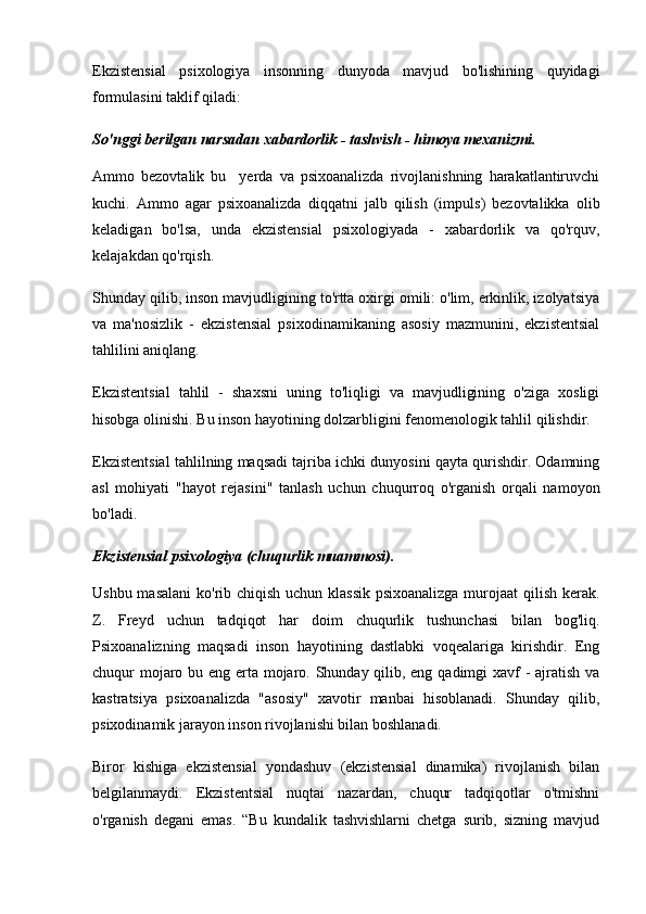 Ekzistensial   psixologiya   insonning   dunyoda   mavjud   bo'lishining   quyidagi
formulasini taklif qiladi:
So'nggi berilgan narsadan xabardorlik - tashvish - himoya mexanizmi.
Ammo   bezovtalik   bu     yerda   va   psixoanalizda   rivojlanishning   harakatlantiruvchi
kuchi.   Ammo   agar   psixoanalizda   diqqatni   jalb   qilish   (impuls)   bezovtalikka   olib
keladigan   bo'lsa,   unda   ekzistensial   psixologiyada   -   xabardorlik   va   qo'rquv,
kelajakdan qo'rqish.
Shunday qilib, inson mavjudligining to'rtta oxirgi omili: o'lim, erkinlik, izolyatsiya
va   ma'nosizlik   -   ekzistensial   psixodinamikaning   asosiy   mazmunini,   ekzistentsial
tahlilini aniqlang.
Ekzistentsial   tahlil   -   shaxsni   uning   to'liqligi   va   mavjudligining   o'ziga   xosligi
hisobga olinishi. Bu inson hayotining dolzarbligini fenomenologik tahlil qilishdir.
Ekzistentsial tahlilning maqsadi tajriba ichki dunyosini qayta qurishdir. Odamning
asl   mohiyati   "hayot   rejasini"   tanlash   uchun   chuqurroq   o'rganish   orqali   namoyon
bo'ladi.
Ekzistensial psixologiya (chuqurlik muammosi).
Ushbu masalani  ko'rib chiqish uchun klassik  psixoanalizga murojaat  qilish kerak.
Z.   Freyd   uchun   tadqiqot   har   doim   chuqurlik   tushunchasi   bilan   bog'liq.
Psixoanalizning   maqsadi   inson   hayotining   dastlabki   voqealariga   kirishdir.   Eng
chuqur mojaro bu eng erta mojaro. Shunday qilib, eng qadimgi xavf  - ajratish va
kastratsiya   psixoanalizda   "asosiy"   xavotir   manbai   hisoblanadi.   Shunday   qilib,
psixodinamik jarayon inson rivojlanishi bilan boshlanadi.
Biror   kishiga   ekzistensial   yondashuv   (ekzistensial   dinamika)   rivojlanish   bilan
belgilanmaydi.   Ekzistentsial   nuqtai   nazardan,   chuqur   tadqiqotlar   o'tmishni
o'rganish   degani   emas.   “Bu   kundalik   tashvishlarni   chetga   surib,   sizning   mavjud