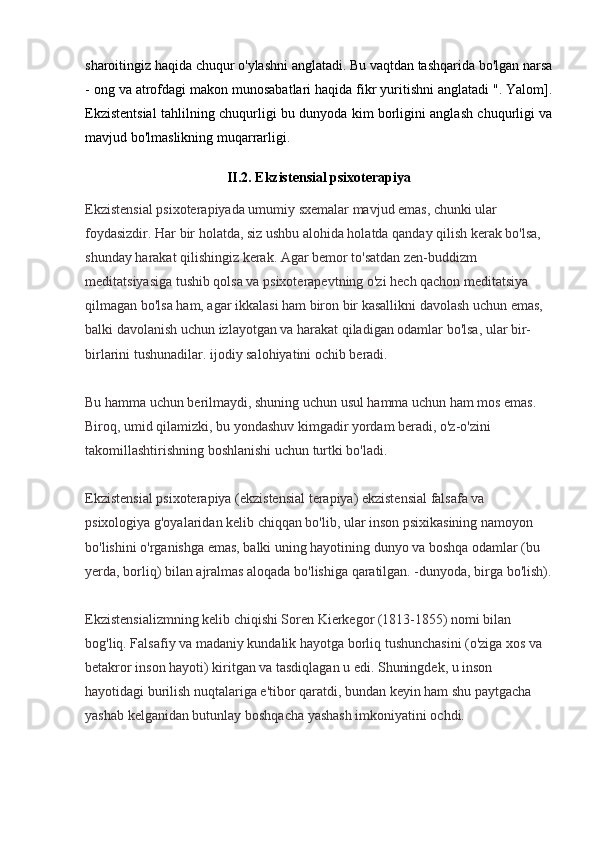 sharoitingiz haqida chuqur o'ylashni anglatadi. Bu vaqtdan tashqarida bo'lgan narsa
- ong va atrofdagi makon munosabatlari haqida fikr yuritishni anglatadi ". Yalom].
Ekzistentsial tahlilning chuqurligi bu dunyoda kim borligini anglash chuqurligi va
mavjud bo'lmaslikning muqarrarligi.
II.2. Ekzistensial psixoterapiya
Ekzistensial psixoterapiyada umumiy sxemalar mavjud emas, chunki ular 
foydasizdir. Har bir holatda, siz ushbu alohida holatda qanday qilish kerak bo'lsa, 
shunday harakat qilishingiz kerak. Agar bemor to'satdan zen-buddizm 
meditatsiyasiga tushib qolsa va psixoterapevtning o'zi hech qachon meditatsiya 
qilmagan bo'lsa ham, agar ikkalasi ham biron bir kasallikni davolash uchun emas, 
balki davolanish uchun izlayotgan va harakat qiladigan odamlar bo'lsa, ular bir-
birlarini tushunadilar. ijodiy salohiyatini ochib beradi.
Bu hamma uchun berilmaydi, shuning uchun usul hamma uchun ham mos emas. 
Biroq, umid qilamizki, bu yondashuv kimgadir yordam beradi, o'z-o'zini 
takomillashtirishning boshlanishi uchun turtki bo'ladi.
Ekzistensial psixoterapiya (ekzistensial terapiya) ekzistensial falsafa va 
psixologiya g'oyalaridan kelib chiqqan bo'lib, ular inson psixikasining namoyon 
bo'lishini o'rganishga emas, balki uning hayotining dunyo va boshqa odamlar (bu  
yerda, borliq) bilan ajralmas aloqada bo'lishiga qaratilgan. -dunyoda, birga bo'lish).
Ekzistensializmning kelib chiqishi Soren Kierkegor (1813-1855) nomi bilan 
bog'liq. Falsafiy va madaniy kundalik hayotga borliq tushunchasini (o'ziga xos va 
betakror inson hayoti) kiritgan va tasdiqlagan u edi. Shuningdek, u inson 
hayotidagi burilish nuqtalariga e'tibor qaratdi, bundan keyin ham shu paytgacha 
yashab kelganidan butunlay boshqacha yashash imkoniyatini ochdi. 