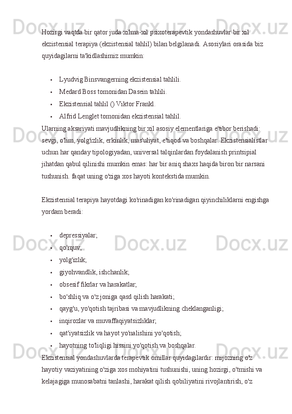 Hozirgi vaqtda bir qator juda xilma-xil psixoterapevtik yondashuvlar bir xil 
ekzistensial terapiya (ekzistensial tahlil) bilan belgilanadi.  Asosiylari orasida biz 
quyidagilarni ta'kidlashimiz mumkin:
 Lyudvig Binsvangerning ekzistensial tahlili.
 Medard Boss tomonidan Dasein tahlili.
 Ekzistensial tahlil () Viktor Frankl.
 Alfrid Lenglet tomonidan ekzistensial tahlil.
Ularning aksariyati mavjudlikning bir xil asosiy elementlariga e'tibor berishadi: 
sevgi, o'lim, yolg'izlik, erkinlik, mas'uliyat, e'tiqod va boshqalar. Ekzistensialistlar 
uchun har qanday tipologiyadan, universal talqinlardan foydalanish printsipial 
jihatdan qabul qilinishi mumkin emas: har bir aniq shaxs haqida biron bir narsani 
tushunish. faqat uning o'ziga xos hayoti kontekstida mumkin.
Ekzistensial terapiya hayotdagi ko'rinadigan ko'rinadigan qiyinchiliklarni engishga 
yordam beradi:
 depressiyalar;
 qo'rquv;
 yolg'izlik;
 giyohvandlik, ishchanlik;
 obsesif fikrlar va harakatlar;
 bo'shliq va o'z joniga qasd qilish harakati;
 qayg'u, yo'qotish tajribasi va mavjudlikning cheklanganligi;
 inqirozlar va muvaffaqiyatsizliklar;
 qat'iyatsizlik va hayot yo'nalishini yo'qotish;
 hayotning to'liqligi hissini yo'qotish va boshqalar.
Ekzistensial yondashuvlarda terapevtik omillar quyidagilardir: mijozning o'z 
hayotiy vaziyatining o'ziga xos mohiyatini tushunishi, uning hozirgi, o'tmishi va 
kelajagiga munosabatni tanlashi, harakat qilish qobiliyatini rivojlantirish, o'z  