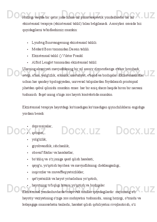 Hozirgi vaqtda bir qator juda xilma-xil psixoterapevtik yondashuvlar bir xil 
ekzistensial terapiya (ekzistensial tahlil) bilan belgilanadi.  Asosiylari orasida biz 
quyidagilarni ta'kidlashimiz mumkin:
 Lyudvig Binsvangerning ekzistensial tahlili.
 Medard Boss tomonidan Dasein tahlili.
 Ekzistensial tahlil () Viktor Frankl.
 Alfrid Lenglet tomonidan ekzistensial tahlil.
Ularning aksariyati mavjudlikning bir xil asosiy elementlariga e'tibor berishadi: 
sevgi, o'lim, yolg'izlik, erkinlik, mas'uliyat, e'tiqod va boshqalar. Ekzistensialistlar 
uchun har qanday tipologiyadan, universal talqinlardan foydalanish printsipial 
jihatdan qabul qilinishi mumkin emas: har bir aniq shaxs haqida biron bir narsani 
tushunish. faqat uning o'ziga xos hayoti kontekstida mumkin.
Ekzistensial terapiya hayotdagi ko'rinadigan ko'rinadigan qiyinchiliklarni engishga 
yordam beradi:
 depressiyalar;
 qo'rquv;
 yolg'izlik;
 giyohvandlik, ishchanlik;
 obsesif fikrlar va harakatlar;
 bo'shliq va o'z joniga qasd qilish harakati;
 qayg'u, yo'qotish tajribasi va mavjudlikning cheklanganligi;
 inqirozlar va muvaffaqiyatsizliklar;
 qat'iyatsizlik va hayot yo'nalishini yo'qotish;
 hayotning to'liqligi hissini yo'qotish va boshqalar.
Ekzistensial yondashuvlarda terapevtik omillar quyidagilardir: mijozning o'z 
hayotiy vaziyatining o'ziga xos mohiyatini tushunishi, uning hozirgi, o'tmishi va 
kelajagiga munosabatni tanlashi, harakat qilish qobiliyatini rivojlantirish, o'z