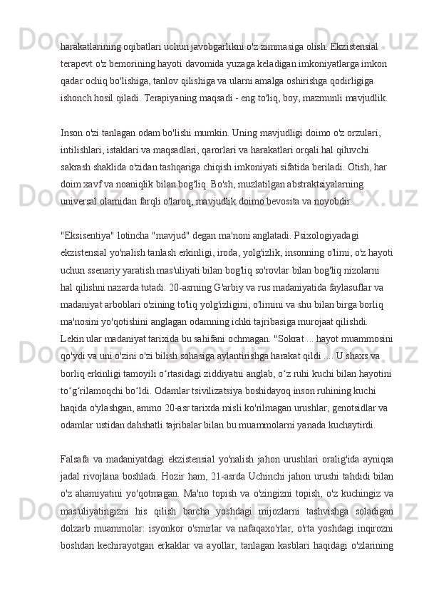 harakatlarining oqibatlari uchun javobgarlikni o'z zimmasiga olish. Ekzistensial 
terapevt o'z bemorining hayoti davomida yuzaga keladigan imkoniyatlarga imkon 
qadar ochiq bo'lishiga, tanlov qilishiga va ularni amalga oshirishga qodirligiga 
ishonch hosil qiladi. Terapiyaning maqsadi - eng to'liq, boy, mazmunli mavjudlik.
Inson o'zi tanlagan odam bo'lishi mumkin. Uning mavjudligi doimo o'z orzulari, 
intilishlari, istaklari va maqsadlari, qarorlari va harakatlari orqali hal qiluvchi 
sakrash shaklida o'zidan tashqariga chiqish imkoniyati sifatida beriladi. Otish, har 
doim xavf va noaniqlik bilan bog'liq. Bo'sh, muzlatilgan abstraktsiyalarning 
universal olamidan farqli o'laroq, mavjudlik doimo bevosita va noyobdir.
"Eksisentiya" lotincha "mavjud" degan ma'noni anglatadi. Psixologiyadagi 
ekzistensial yo'nalish tanlash erkinligi, iroda, yolg'izlik, insonning o'limi, o'z hayoti
uchun ssenariy yaratish mas'uliyati bilan bog'liq so'rovlar bilan bog'liq nizolarni 
hal qilishni nazarda tutadi. 20-asrning G'arbiy va rus madaniyatida faylasuflar va 
madaniyat arboblari o'zining to'liq yolg'izligini, o'limini va shu bilan birga borliq 
ma'nosini yo'qotishini anglagan odamning ichki tajribasiga murojaat qilishdi. 
Lekin ular madaniyat tarixida bu sahifani ochmagan. "Sokrat ... hayot muammosini
qo'ydi va uni o'zini o'zi bilish sohasiga aylantirishga harakat qildi .... U shaxs va 
borliq erkinligi tamoyili o rtasidagi ziddiyatni anglab, o z ruhi kuchi bilan hayotiniʻ ʻ
to g rilamoqchi bo ldi. Odamlar tsivilizatsiya boshidayoq inson ruhining kuchi 	
ʻ ʻ ʻ
haqida o'ylashgan, ammo 20-asr tarixda misli ko'rilmagan urushlar, genotsidlar va 
odamlar ustidan dahshatli tajribalar bilan bu muammolarni yanada kuchaytirdi.
Falsafa   va  madaniyatdagi   ekzistensial   yo'nalish   jahon   urushlari   oralig'ida  ayniqsa
jadal rivojlana boshladi. Hozir ham, 21-asrda Uchinchi jahon urushi tahdidi bilan
o'z   ahamiyatini   yo'qotmagan.   Ma'no   topish   va   o'zingizni   topish,   o'z   kuchingiz   va
mas'uliyatingizni   his   qilish   barcha   yoshdagi   mijozlarni   tashvishga   soladigan
dolzarb  muammolar:   isyonkor   o'smirlar   va   nafaqaxo'rlar,   o'rta   yoshdagi   inqirozni
boshdan   kechirayotgan   erkaklar   va   ayollar,   tanlagan   kasblari   haqidagi   o'zlarining 