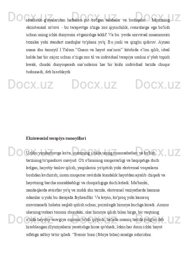 idealistik   g'oyalaridan   hafsalasi   pir   bo'lgan   talabalar   va   boshqalar.   .   Mijozning
ekzistensial   so'rovi   -   bu   terapevtga   o'ziga   xos   qiyinchilik,   resurslarga   ega   bo'lish
uchun uning ichki dunyosini o'rganishga taklif. Va bu  yerda universal muammosiz
texnika   yoki   standart   mashqlar   to'plami   yo'q.   Bu   jonli   va   qizg'in   qidiruv.   Aynan
mana   shu   tamoyil   I.Yalom   “Onam   va   hayot   ma’nosi”   kitobida   e’lon   qilib,   ideal
holda har bir mijoz uchun o‘ziga xos til va individual terapiya usulini o‘ylab topish
kerak,   chunki   dunyoqarash   ma’nolarini   har   bir   kishi   individual   tarzda   chuqur
tushunadi, deb hisoblaydi
Ekzistensial terapiya tamoyillari
Ushbu yondashuvga ko'ra, insonning ichida uning munosabatlari va bo'lish 
tarzining to'qnashuvi mavjud. O'z o'limining muqarrarligi va haqiqatiga duch 
kelgan, hayotiy tanlov qilish, yaqinlarini yo'qotish yoki ekstremal voqealarni 
boshdan kechirish, inson muqarrar ravishda kundalik hayotdan ajralib chiqadi va 
hayotning barcha murakkabligi va chuqurligiga duch keladi. Ma'lumki, 
xandaqlarda ateistlar yo'q va xuddi shu tarzda, ekstremal vaziyatlarda hamma 
odamlar u yoki bu darajada faylasufdir. Va keyin, ko'proq yoki kamroq 
muvozanatli holatni saqlab qolish uchun, psixologik himoya kuchga kiradi. Ammo 
ularning teskari tomoni shundaki, ular himoya qilish bilan birga, bir vaqtning 
o'zida hayotiy energiya oqimini to'sib qo'yadi, ba'zida noaniq tarzda yolg'on deb 
hisoblangan illyuziyalarni yaratishga hissa qo'shadi, lekin har doim ichki hayot 
sifatiga salbiy ta'sir qiladi. “Bemor buni (fobiya bilan) amalga oshirishni  