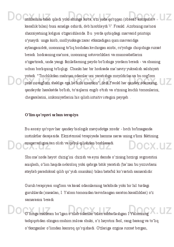 xohlashini talab qiladi yoki shunga ko'ra, o'zi juda qo'rqqan (obsesif-kompulsiv 
kasallik bilan) buni amalga oshirdi, deb hisoblaydi V. Frankl. Azobning ma'nosi 
shaxsiyatning kelgusi o'zgarishlarida. Bu  yerda qobiqdagi marvarid printsipi 
o'ynaydi: unga kirib, mollyuskaga zarar etkazadigan qum marvaridga 
aylanganidek, insonning to'liq boshdan kechirgan azobi, ro'yobga chiqishiga ruxsat
beradi. hodisaning ma'nosi, insonning ustuvorliklari va munosabatlarini 
o'zgartiradi, unda yangi fazilatlarning paydo bo'lishiga yordam beradi - va shuning 
uchun borliqning to'liqligi. Chunki har bir hodisada ma’naviy yuksalish salohiyati 
yotadi. "Tinchlikdan mahrum odamlar uni yaratishga moyildirlar va bu sog'lom 
yoki nosog'lom shaklga ega bo'lishi mumkin", dedi Frankl har qanday odamning 
qandaydir harakatda bo'lish, to'siqlarni engib o'tish va o'zining kuchli tomonlarini, 
chegaralarini, imkoniyatlarini his qilish intuitiv istagini payqab. .
O'lim qo'rquvi uchun terapiya
Bu asosiy qo'rquv har qanday biologik mavjudotga xosdir - hech bo'lmaganda 
instinktlar darajasida. Ekzistensial terapiyada hamma narsa uning o'limi faktining 
muqarrarligini tan olish va qabul qilishdan boshlanadi.
Shu ma’noda hayot chizig‘ini chizish va ayni damda o‘zining hozirgi segmentini 
aniqlash, o‘lim haqida nekroloq yoki qabrga bitik yaratish (ba’zan bu yozuvlarni 
ataylab paradoksal qilib qo‘yish mumkin) bilan batafsil ko‘rsatish samaralidir.
Guruh terapiyasi sog'lom va kasal odamlarning tarkibida yoki bir hil turdagi 
guruhlarda (masalan, I. Yalom tomonidan tasvirlangan saraton kasalliklari) o'z 
samarasini beradi.
O‘limga mahkum bo‘lgan o‘nlab odamlar bilan suhbatlashgan I.Yalomning 
tadqiqotidan olingan muhim xulosa shuki, o‘z hayotini faol, rang-barang va to‘liq 
o‘tkazganlar o‘limdan kamroq qo‘rqishadi. O'zlariga ozgina ruxsat bergan,  