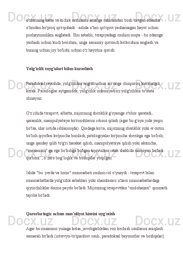 o'zlarining katta va kichik orzularini amalga oshirishdan bosh tortgan odamlar 
o'limdan ko'proq qo'rqishadi - aslida o'lim qo'rquvi yashamagan hayot uchun 
pushaymonlikni anglatadi. Shu sababli, terapiyadagi muhim nuqta - bu odamga 
yashash uchun kuch berishini, unga samimiy quvonch keltirishini anglash va 
buning uchun joy bo'lishi uchun o'z hayotini qurish.
Yolg'izlik tuyg'ulari bilan kurashish
Paradoksal ravishda, yolg'izlikni engish uchun siz unga chuqurroq kirishingiz 
kerak. Psixologlar aytganidek, yolg'izlik imkoniyatisiz yolg'izlikni to'xtata 
olmaysiz.
O'z ishida terapevt, albatta, mijozning sheriklik g'oyasiga e'tibor qaratadi, 
qaramlik, manipulyatsiya ko'rinishlarini istisno qiladi (agar bu g'oya juda yaqin 
bo'lsa, ular ustida ishlamoqda). Qoidaga ko'ra, mijozning sheriklik yoki er-xotin 
bo'lish qiyofasi ko'pincha buziladi, patologiyalar ko'pincha sherikga ega bo'lish, 
unga qanday qilib to'g'ri harakat qilish, manipulyatsiya qilish yoki aksincha, 
"mexanizm" ga ega bo'lishga bo'lgan tajovuzkor istak shaklida namoyon bo'ladi. 
qurboni”, o zaro bog liqlik va boshqalar yoqilgan.ʻ ʻ
Ishda "bu  yerda va hozir" munosabati muhim rol o'ynaydi - terapevt bilan 
munosabatlarda yolg'izlik sabablari yoki shaxslararo o'zaro munosabatlardagi 
qiyinchiliklar doimo paydo bo'ladi. Mijozning terapevtdan "mulohazasi" qimmatli 
tajriba bo'ladi.
Qarorlaringiz uchun mas'uliyat hissini uyg'otish
Agar bu muammo yuzaga kelsa, javobgarlikdan voz kechish usullarini aniqlash 
samarali bo'ladi (intervyu-to'qnashuv usuli, paradoksal bayonotlar va boshqalar).  