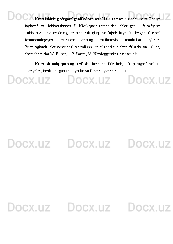 Kurs ishining o’rganilganlik darajasi:  Ushbu atama birinchi marta Daniya
faylasufi   va   ilohiyotshunosi   S.   Kierkegard   tomonidan   ishlatilgan,   u   falsafiy   va
ilohiy   o'zini   o'zi   anglashga   urinishlarda   qisqa   va   fojiali   hayot   kechirgan.   Gusserl
fenomenologiyasi   ekzistensializmning   mafkuraviy   manbaiga   aylandi.
Psixologiyada   ekzistentsional   yo'nalishni   rivojlantirish   uchun   falsafiy   va   uslubiy
shart-sharoitlar M. Buber, J. P. Sartre, M. Xeydeggerning asarlari edi
Kurs   ish  tadqiqotning   tuzilishi:   kurs   ishi   ikki   bob,   to’rt   paragraf,   xulosa,
tavsiyalar,  foydalanilgan adabiyotlar va ilova ro'yxatidan iborat. 