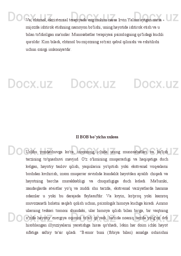 Va, ehtimol, ekzistensial terapiyada eng muhim narsa Irvin Yalom aytgan narsa - 
mijozda ishtirok etishning namoyon bo'lishi, uning hayotida ishtirok etish va u 
bilan to'ldirilgan ma'nolar. Munosabatlar terapiyasi psixologning qo'lidagi kuchli 
quroldir. Kim biladi, ehtimol bu mijozning so'zsiz qabul qilinishi va eshitilishi 
uchun oxirgi imkoniyatdir.
II BOB bo’yicha xulosa
Ushbu   yondashuvga   ko'ra,   insonning   ichida   uning   munosabatlari   va   bo'lish
tarzining   to'qnashuvi   mavjud.   O'z   o'limining   muqarrarligi   va   haqiqatiga   duch
kelgan,   hayotiy   tanlov   qilish,   yaqinlarini   yo'qotish   yoki   ekstremal   voqealarni
boshdan   kechirish,   inson   muqarrar   ravishda   kundalik   hayotdan   ajralib   chiqadi   va
hayotning   barcha   murakkabligi   va   chuqurligiga   duch   keladi.   Ma'lumki,
xandaqlarda   ateistlar   yo'q   va   xuddi   shu   tarzda,   ekstremal   vaziyatlarda   hamma
odamlar   u   yoki   bu   darajada   faylasufdir.   Va   keyin,   ko'proq   yoki   kamroq
muvozanatli holatni saqlab qolish uchun, psixologik himoya kuchga kiradi. Ammo
ularning   teskari   tomoni   shundaki,   ular   himoya   qilish   bilan   birga,   bir   vaqtning
o'zida   hayotiy   energiya   oqimini   to'sib   qo'yadi,   ba'zida   noaniq   tarzda   yolg'on   deb
hisoblangan   illyuziyalarni   yaratishga   hissa   qo'shadi,   lekin   har   doim   ichki   hayot
sifatiga   salbiy   ta'sir   qiladi.   “Bemor   buni   (fobiya   bilan)   amalga   oshirishni 