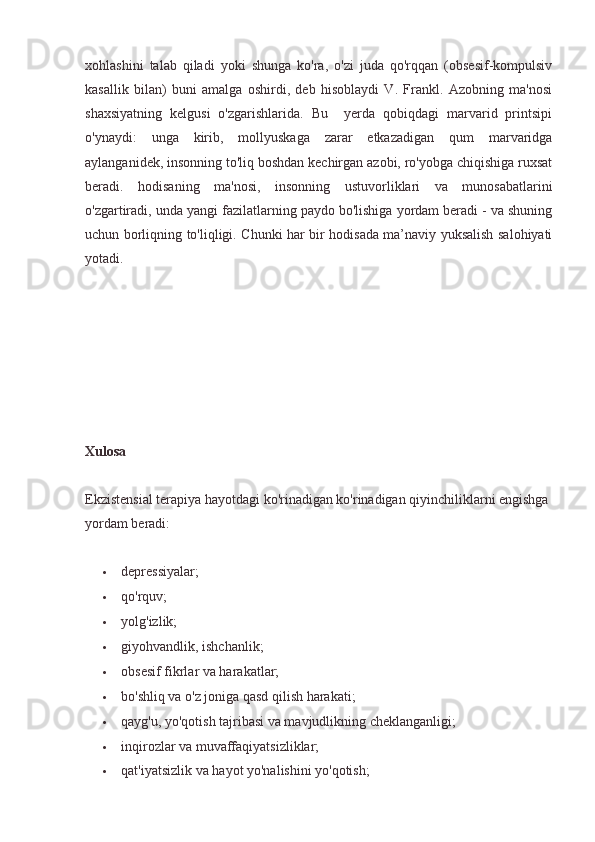 xohlashini   talab   qiladi   yoki   shunga   ko'ra,   o'zi   juda   qo'rqqan   (obsesif-kompulsiv
kasallik   bilan)   buni   amalga   oshirdi,   deb   hisoblaydi   V.   Frankl.   Azobning   ma'nosi
shaxsiyatning   kelgusi   o'zgarishlarida.   Bu     yerda   qobiqdagi   marvarid   printsipi
o'ynaydi:   unga   kirib,   mollyuskaga   zarar   etkazadigan   qum   marvaridga
aylanganidek, insonning to'liq boshdan kechirgan azobi, ro'yobga chiqishiga ruxsat
beradi.   hodisaning   ma'nosi,   insonning   ustuvorliklari   va   munosabatlarini
o'zgartiradi, unda yangi fazilatlarning paydo bo'lishiga yordam beradi - va shuning
uchun borliqning to'liqligi. Chunki har bir hodisada ma’naviy yuksalish salohiyati
yotadi.
Xulosa
Ekzistensial terapiya hayotdagi ko'rinadigan ko'rinadigan qiyinchiliklarni engishga 
yordam beradi:
 depressiyalar;
 qo'rquv;
 yolg'izlik;
 giyohvandlik, ishchanlik;
 obsesif fikrlar va harakatlar;
 bo'shliq va o'z joniga qasd qilish harakati;
 qayg'u, yo'qotish tajribasi va mavjudlikning cheklanganligi;
 inqirozlar va muvaffaqiyatsizliklar;
 qat'iyatsizlik va hayot yo'nalishini yo'qotish; 