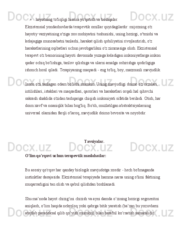  hayotning to'liqligi hissini yo'qotish va boshqalar.
Ekzistensial yondashuvlarda terapevtik omillar quyidagilardir: mijozning o'z 
hayotiy vaziyatining o'ziga xos mohiyatini tushunishi, uning hozirgi, o'tmishi va 
kelajagiga munosabatni tanlashi, harakat qilish qobiliyatini rivojlantirish, o'z 
harakatlarining oqibatlari uchun javobgarlikni o'z zimmasiga olish. Ekzistensial 
terapevt o'z bemorining hayoti davomida yuzaga keladigan imkoniyatlarga imkon 
qadar ochiq bo'lishiga, tanlov qilishiga va ularni amalga oshirishga qodirligiga 
ishonch hosil qiladi. Terapiyaning maqsadi - eng to'liq, boy, mazmunli mavjudlik.
Inson o'zi tanlagan odam bo'lishi mumkin. Uning mavjudligi doimo o'z orzulari, 
intilishlari, istaklari va maqsadlari, qarorlari va harakatlari orqali hal qiluvchi 
sakrash shaklida o'zidan tashqariga chiqish imkoniyati sifatida beriladi. Otish, har 
doim xavf va noaniqlik bilan bog'liq. Bo'sh, muzlatilgan abstraktsiyalarning 
universal olamidan farqli o'laroq, mavjudlik doimo bevosita va noyobdir.
Tavsiyalar.
O'lim qo'rquvi uchun terapevtik maslahatlar:
Bu asosiy qo'rquv har qanday biologik mavjudotga xosdir - hech bo'lmaganda 
instinktlar darajasida. Ekzistensial terapiyada hamma narsa uning o'limi faktining 
muqarrarligini tan olish va qabul qilishdan boshlanadi.
Shu ma’noda hayot chizig‘ini chizish va ayni damda o‘zining hozirgi segmentini 
aniqlash, o‘lim haqida nekroloq yoki qabrga bitik yaratish (ba’zan bu yozuvlarni 
ataylab paradoksal qilib qo‘yish mumkin) bilan batafsil ko‘rsatish samaralidir. 