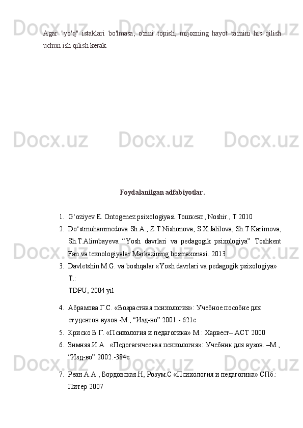 Agar   "yo'q"   istaklari   bo'lmasa,   o'zini   topish,   mijozning   hayot   ta'mini   his   qilish
uchun ish qilish kerak.
Foydalanilgan adfabiyotlar.
1. G‘oziyev E. Ontogenez psixologiyasi. Тошкент , Noshir., T 2010
2. Do‘stmuhammedova Sh.A., Z.T.Nishonova, S.X.Jalilova, Sh.T.Karimova,
Sh.T.Alimbayeva   “Yosh   davrlari   va   pedagogik   psixologiya”   Toshkent
Fan va texnologiyalar Markazining bosmaxonasi. 2013
3. Davletshin M.G. va boshqalar «Yosh davrlari va pedagogik psixologiya» 
T.:
TDPU, 2004 yil
4. Абрамова.Г.С. «Возрастная психология»: Учебное пособие для 
студентов вузов.-M., “Изд-вo” 2001.- 621с
5. Криско В.Г. «Психология и педагогика» M.: Xарвест– AСТ 2000
6. Зимняя.И.А   «Педогагическая психология»: Учебник для вузов. –M.,
“Изд-вo” 2002.-384с
7. Реан А.A., Бордовская.Н, Розум.С «Психология и педагогика» СПб.: 
Питер 2007 