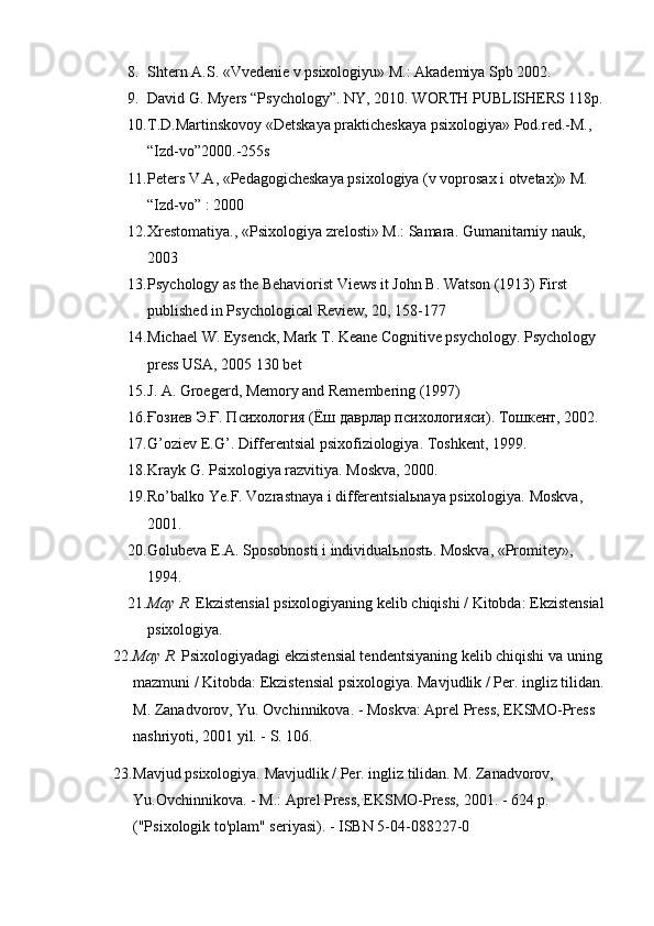 8. Shtern A.S. «Vvedenie v psixologiyu» M.: Akademiya Spb 2002.
9. David G. Myers “Psychology”. NY, 2010.  WORTH PUBLISHERS 118p.
10. T.D.Martinskovoy «Detskaya prakticheskaya psixologiya» Pod.red.-M., 
“Izd-vo”2000.-255s
11. Peters V.A, «Pedagogicheskaya psixologiya (v voprosax i otvetax)» M. 
“Izd-vo” : 2000
12. Xrestomatiya., «Psixologiya zrelosti» M.: Samara. Gumanitarniy nauk, 
2003
13. Psychology as the Behaviorist Views it John B. Watson (1913) First 
published in Psychological Review, 20, 158-177
14. Michael W. Eysenck, Mark T. Keane Cognitive psychology. Psychology 
press USA, 2005 130 bet
15. J. A. Groegerd, Memory and Remembering (1997)
16. Ғозиев Э.Ғ. Психология (Ёш даврлар психологияси). Тошкент, 2002.
17. G’oziev E.G’. Differentsial psixofiziologiya.  Toshkent, 1999.
18. Krayk G. Psixologiya razvitiya. Moskva, 2000.
19. Ro’balko Ye.F. Vozrastnaya i differentsial ь naya psixologiya. Moskva, 
2001.
20. Golubeva E.A. Sposobnosti i individual ь nost ь . Moskva, «Promitey», 
1994.
21. May R.   Ekzistensial psixologiyaning kelib chiqishi / Kitobda: Ekzistensial
psixologiya.
22. May R.   Psixologiyadagi ekzistensial tendentsiyaning kelib chiqishi va uning 
mazmuni / Kitobda: Ekzistensial psixologiya. Mavjudlik / Per. ingliz tilidan.
M. Zanadvorov, Yu. Ovchinnikova. - Moskva: Aprel Press, EKSMO-Press 
nashriyoti, 2001 yil. - S. 106.
23. Mavjud psixologiya. Mavjudlik / Per. ingliz tilidan. M. Zanadvorov, 
Yu.Ovchinnikova. - M.: Aprel Press, EKSMO-Press, 2001. - 624 p. 
("Psixologik to'plam" seriyasi). - ISBN 5-04-088227-0 