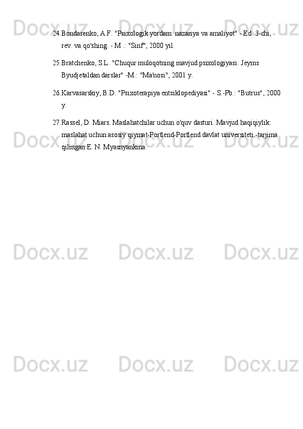 24. Bondarenko, A.F. "Psixologik yordam: nazariya va amaliyot" - Ed. 3-chi, 
rev. va qo'shing. - M .: "Sinf", 2000 yil.
25. Bratchenko, S.L. "Chuqur muloqotning mavjud psixologiyasi: Jeyms 
Byudjetaldan darslar" -M.: "Ma'nosi", 2001 y.
26. Karvasarskiy, B.D. "Psixoterapiya entsiklopediyasi" - S.-Pb.: "Butrus", 2000
y.
27. Rassel, D. Miars. Maslahatchilar uchun o'quv dasturi. Mavjud haqiqiylik: 
maslahat uchun asosiy qiymat-Portlend-Portlend davlat universiteti.-tarjima 
qilingan E. N. Myasnyankina. 