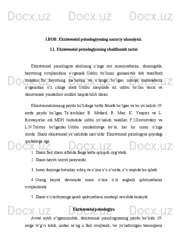 I.BOB. Ekzistensial psixologiyaning nazariy ahamiyati.
I.1.  Ekzistensial psixologiyaning shakllanish tarixi
Ekzistensial   psixologiya   aholining   o’ziga   xos   xususiyatlarini,   shuningdek,
hayotning   rivojlanishini   o’rganadi.   Ushbu   bo’limni   gumanistik   deb   tasniflash
mumkin.   Bu   hayotning   ma’nosini   va   o’limga   bo’lgan   normal   munosabatni
o’rganishni   o’z   ichiga   oladi.   Ushbu   maqolada   siz   ushbu   bo’lim   tarixi   va
ekzistensial yondashuv usullari haqida bilib olasiz.
Ekzistensializmning paydo bo’lishiga turtki falsafa bo’lgan va bu yo’nalish 19-
asrda   paydo   bo’lgan.   Ta’sischilari   B.   Medard,   R.   May,   K.   Yaspers   va   L.
Bisvanjerlar   edi.   MDH   hududida   ushbu   yo’nalish   vakillari   F.I.Dostoevskiy   va
L.N.Tolstoy   bo’lganlar.   Ushbu   yondashuvga   ko’ra,   har   bir   inson   o’ziga
xosdir.   Shaxs ekzistensial yo’nalishda mas’uldir.   Ekzistensial psixologiya quyidagi
qoidalarga ega:
1. Shaxs faol shaxs sifatida fanga katta qiziqish uyg’otadi.
2. Shaxs hayoti noyob jarayondir.
3. Inson dunyoga butunlay ochiq va o’zini o’z o’rnida, o’z vaqtida his qiladi.
4. Uning   hayoti   davomida   inson   o’zini   o’zi   anglash   qobiliyatlarini
rivojlantiradi.
5. Shaxs o’z tarbiyasiga qarab qadriyatlarni mustaqil ravishda tanlaydi.
Ekzistensial psixologiya
Avval   aytib   o’tganimizdek,   ekzistensial   psixologiyaning   paydo   bo’lishi   19-
asrga   to’g’ri   keldi,   undan   so’ng   u   faol   rivojlanib,   tor   yo’naltirilgan   tarmoqlarni 