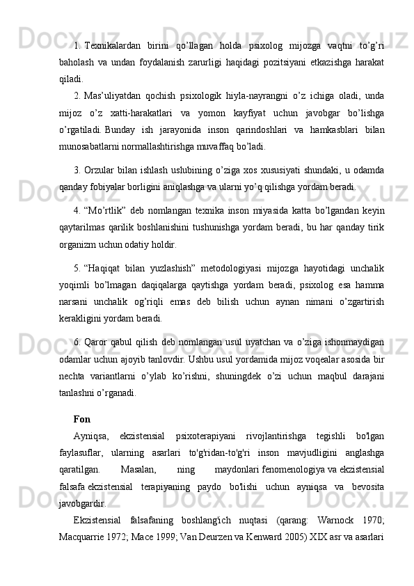 1. Texnikalardan   birini   qo’llagan   holda   psixolog   mijozga   vaqtni   to’g’ri
baholash   va   undan   foydalanish   zarurligi   haqidagi   pozitsiyani   etkazishga   harakat
qiladi.
2. Mas’uliyatdan   qochish   psixologik   hiyla-nayrangni   o’z   ichiga   oladi,   unda
mijoz   o’z   xatti-harakatlari   va   yomon   kayfiyat   uchun   javobgar   bo’lishga
o’rgatiladi.   Bunday   ish   jarayonida   inson   qarindoshlari   va   hamkasblari   bilan
munosabatlarni normallashtirishga muvaffaq bo’ladi.
3. Orzular   bilan   ishlash   uslubining   o’ziga   xos   xususiyati   shundaki,   u   odamda
qanday fobiyalar borligini aniqlashga va ularni yo’q qilishga yordam beradi.
4. “Mo’rtlik”   deb   nomlangan   texnika   inson   miyasida   katta   bo’lgandan   keyin
qaytarilmas   qarilik   boshlanishini   tushunishga   yordam   beradi,   bu   har   qanday   tirik
organizm uchun odatiy holdir.
5. “Haqiqat   bilan   yuzlashish”   metodologiyasi   mijozga   hayotidagi   unchalik
yoqimli   bo’lmagan   daqiqalarga   qaytishga   yordam   beradi,   psixolog   esa   hamma
narsani   unchalik   og’riqli   emas   deb   bilish   uchun   aynan   nimani   o’zgartirish
kerakligini yordam beradi.
6. Qaror   qabul   qilish   deb   nomlangan   usul   uyatchan   va   o’ziga   ishonmaydigan
odamlar uchun ajoyib tanlovdir.   Ushbu usul yordamida mijoz voqealar asosida bir
nechta   variantlarni   o’ylab   ko’rishni,   shuningdek   o’zi   uchun   maqbul   darajani
tanlashni o’rganadi.
Fon
Ayniqsa,   ekzistensial   psixoterapiyani   rivojlantirishga   tegishli   bo'lgan
faylasuflar,   ularning   asarlari   to'g'ridan-to'g'ri   inson   mavjudligini   anglashga
qaratilgan.   Masalan,   ning   maydonlari   fenomenologiya   va   ekzistensial
falsafa   ekzistensial   terapiyaning   paydo   bo'lishi   uchun   ayniqsa   va   bevosita
javobgardir.
Ekzistensial   falsafaning   boshlang'ich   nuqtasi   (qarang:   Warnock   1970;
Macquarrie 1972; Mace 1999; Van Deurzen va Kenward 2005) XIX asr va asarlari