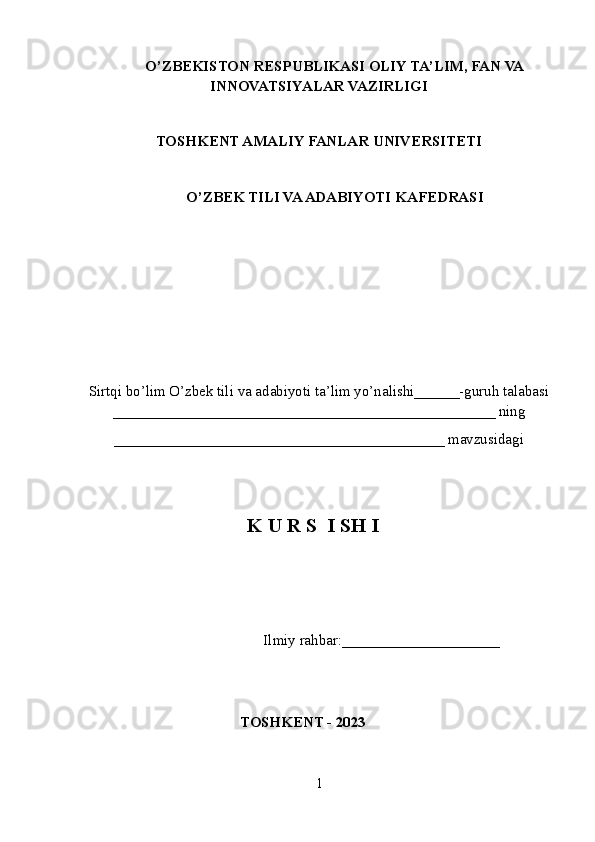 O’ZBEKISTON RESPUBLIKASI OLIY TA’LIM , FAN VA
INNOVATSIYALAR  VAZIRLIGI
TOSHKENT AMALIY FANLAR UNIVERSITETI
О’ZBEK TILI VA ADABIYOTI   KAFEDRASI
Sirtqi bo’lim O’zbek tili va adabiyoti ta’lim yo’nalishi______-guruh talabasi
___________________________________________________ ning
____________________________________________ mavzusidagi
K U R S  I SH I
                         Ilmiy rahbar:____ _________________
 
TOSHKENT - 2023
1