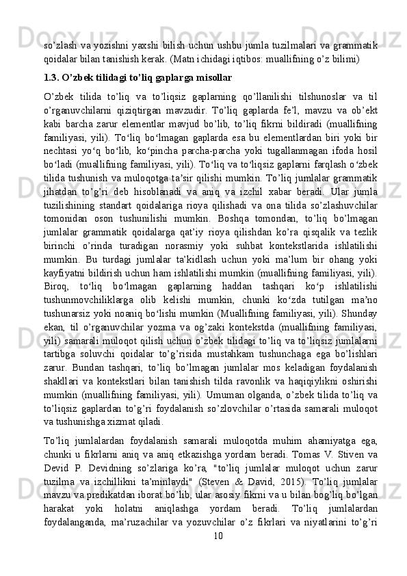 so’zlash va yozishni yaxshi bilish uchun ushbu jumla tuzilmalari va grammatik
qoidalar bilan tanishish kerak. (Matn ichidagi iqtibos: muallifning o’z bilimi)
1.3. O’zbek tilidagi to’liq gaplarga misollar
O’zbek   tilida   to’liq   va   to’liqsiz   gaplarning   qo’llanilishi   tilshunoslar   va   til
o’rganuvchilarni   qiziqtirgan   mavzudir.   To’liq   gaplarda   fe’l,   mavzu   va   ob’ekt
kabi   barcha   zarur   elementlar   mavjud   bo’lib,   to’liq   fikrni   bildiradi   (muallifning
familiyasi,   yili).   To liq   bo lmagan   gaplarda   esa   bu   elementlardan   biri   yoki   birʻ ʻ
nechtasi   yo q   bo lib,   ko pincha   parcha-parcha   yoki   tugallanmagan   ifoda   hosil	
ʻ ʻ ʻ
bo ladi (muallifning familiyasi, yili). To liq va to liqsiz gaplarni farqlash o zbek	
ʻ ʻ ʻ ʻ
tilida  tushunish  va  muloqotga  ta sir  qilishi  mumkin.  To’liq  jumlalar  grammatik	
ʼ
jihatdan   to’g’ri   deb   hisoblanadi   va   aniq   va   izchil   xabar   beradi.   Ular   jumla
tuzilishining   standart   qoidalariga   rioya   qilishadi   va   ona   tilida   so’zlashuvchilar
tomonidan   oson   tushunilishi   mumkin.   Boshqa   tomondan,   to’liq   bo’lmagan
jumlalar   grammatik   qoidalarga   qat’iy   rioya   qilishdan   ko’ra   qisqalik   va   tezlik
birinchi   o’rinda   turadigan   norasmiy   yoki   suhbat   kontekstlarida   ishlatilishi
mumkin.   Bu   turdagi   jumlalar   ta’kidlash   uchun   yoki   ma’lum   bir   ohang   yoki
kayfiyatni bildirish uchun ham ishlatilishi mumkin (muallifning familiyasi, yili).
Biroq,   to liq   bo lmagan   gaplarning   haddan   tashqari   ko p   ishlatilishi	
ʻ ʻ ʻ
tushunmovchiliklarga   olib   kelishi   mumkin,   chunki   ko zda   tutilgan   ma no	
ʻ ʼ
tushunarsiz yoki noaniq bo lishi mumkin (Muallifning familiyasi, yili). Shunday	
ʻ
ekan,   til   o’rganuvchilar   yozma   va   og’zaki   kontekstda   (muallifning   familiyasi,
yili) samarali  muloqot qilish  uchun o’zbek  tilidagi to’liq  va  to’liqsiz  jumlalarni
tartibga   soluvchi   qoidalar   to’g’risida   mustahkam   tushunchaga   ega   bo’lishlari
zarur.   Bundan   tashqari,   to’liq   bo’lmagan   jumlalar   mos   keladigan   foydalanish
shakllari   va   kontekstlari   bilan   tanishish   tilda   ravonlik   va   haqiqiylikni   oshirishi
mumkin (muallifning familiyasi, yili). Umuman olganda, o’zbek tilida to’liq va
to’liqsiz   gaplardan   to’g’ri   foydalanish   so’zlovchilar   o’rtasida   samarali   muloqot
va tushunishga xizmat qiladi.
To’liq   jumlalardan   foydalanish   samarali   muloqotda   muhim   ahamiyatga   ega,
chunki   u   fikrlarni   aniq   va   aniq   etkazishga   yordam   beradi.   Tomas   V.   Stiven   va
Devid   P.   Devidning   so’zlariga   ko’ra,   "to’liq   jumlalar   muloqot   uchun   zarur
tuzilma   va   izchillikni   ta’minlaydi"   (Steven   &   David,   2015).   To’liq   jumlalar
mavzu va predikatdan iborat bo’lib, ular asosiy fikrni va u bilan bog’liq bo’lgan
harakat   yoki   holatni   aniqlashga   yordam   beradi.   To’liq   jumlalardan
foydalanganda,   ma’ruzachilar   va   yozuvchilar   o’z   fikrlari   va   niyatlarini   to’g’ri
10