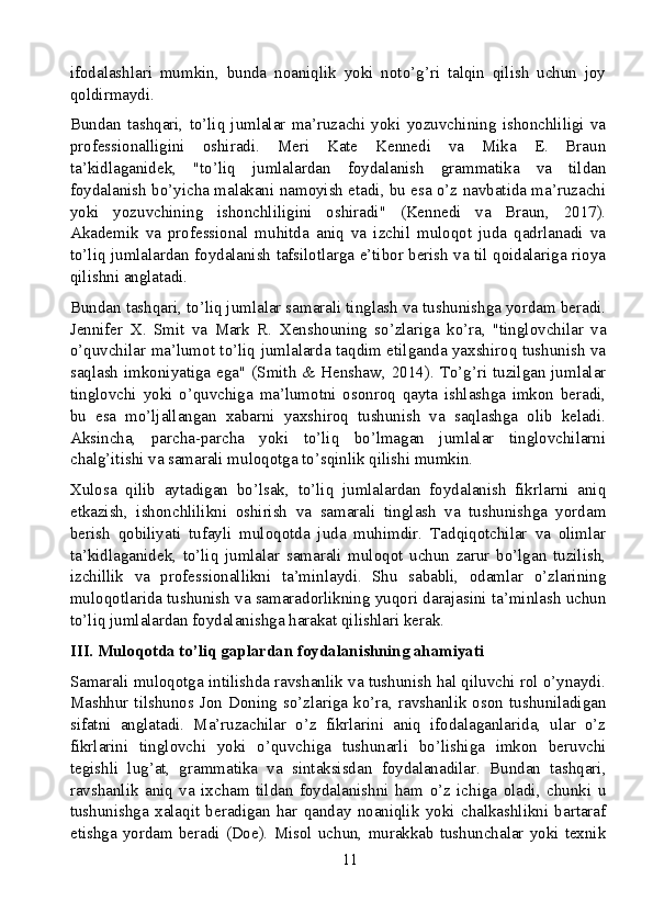 ifodalashlari   mumkin,   bunda   noaniqlik   yoki   noto’g’ri   talqin   qilish   uchun   joy
qoldirmaydi.
Bundan   tashqari,   to’liq   jumlalar   ma’ruzachi   yoki   yozuvchining   ishonchliligi   va
professionalligini   oshiradi.   Meri   Kate   Kennedi   va   Mika   E.   Braun
ta’kidlaganidek,   "to’liq   jumlalardan   foydalanish   grammatika   va   tildan
foydalanish bo’yicha malakani namoyish etadi, bu esa o’z navbatida ma’ruzachi
yoki   yozuvchining   ishonchliligini   oshiradi"   (Kennedi   va   Braun,   2017).
Akademik   va   professional   muhitda   aniq   va   izchil   muloqot   juda   qadrlanadi   va
to’liq jumlalardan foydalanish tafsilotlarga e’tibor berish va til qoidalariga rioya
qilishni anglatadi.
Bundan tashqari, to’liq jumlalar samarali tinglash va tushunishga yordam beradi.
Jennifer   X.   Smit   va   Mark   R.   Xenshouning   so’zlariga   ko’ra,   "tinglovchilar   va
o’quvchilar ma’lumot to’liq jumlalarda taqdim etilganda yaxshiroq tushunish va
saqlash imkoniyatiga ega" (Smith & Henshaw, 2014). To’g’ri tuzilgan jumlalar
tinglovchi   yoki   o’quvchiga   ma’lumotni   osonroq   qayta   ishlashga   imkon   beradi,
bu   esa   mo’ljallangan   xabarni   yaxshiroq   tushunish   va   saqlashga   olib   keladi.
Aksincha,   parcha-parcha   yoki   to’liq   bo’lmagan   jumlalar   tinglovchilarni
chalg’itishi va samarali muloqotga to’sqinlik qilishi mumkin.
Xulosa   qilib   aytadigan   bo’lsak,   to’liq   jumlalardan   foydalanish   fikrlarni   aniq
etkazish,   ishonchlilikni   oshirish   va   samarali   tinglash   va   tushunishga   yordam
berish   qobiliyati   tufayli   muloqotda   juda   muhimdir.   Tadqiqotchilar   va   olimlar
ta’kidlaganidek,   to’liq   jumlalar   samarali   muloqot   uchun   zarur   bo’lgan   tuzilish,
izchillik   va   professionallikni   ta’minlaydi.   Shu   sababli,   odamlar   o’zlarining
muloqotlarida tushunish va samaradorlikning yuqori darajasini ta’minlash uchun
to’liq jumlalardan foydalanishga harakat qilishlari kerak.
III. Muloqotda to’liq gaplardan foydalanishning ahamiyati
Samarali muloqotga intilishda ravshanlik va tushunish hal qiluvchi rol o’ynaydi.
Mashhur tilshunos  Jon Doning  so’zlariga  ko’ra, ravshanlik oson  tushuniladigan
sifatni   anglatadi.   Ma’ruzachilar   o’z   fikrlarini   aniq   ifodalaganlarida,   ular   o’z
fikrlarini   tinglovchi   yoki   o’quvchiga   tushunarli   bo’lishiga   imkon   beruvchi
tegishli   lug’at,   grammatika   va   sintaksisdan   foydalanadilar.   Bundan   tashqari,
ravshanlik   aniq   va   ixcham   tildan   foydalanishni   ham   o’z   ichiga   oladi,   chunki   u
tushunishga   xalaqit   beradigan   har   qanday   noaniqlik   yoki   chalkashlikni   bartaraf
etishga  yordam   beradi  (Doe).   Misol  uchun,   murakkab  tushunchalar   yoki  texnik
11