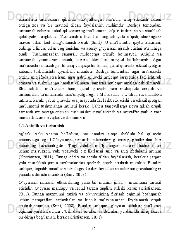 atamalarni   muhokama   qilishda,   mo’ljallangan   ma’noni   aniq   etkazish   uchun
o’ziga   xos   va   bir   ma’noli   tildan   foydalanish   muhimdir.   Boshqa   tomondan,
tushunish xabarni qabul qiluvchining ma’lumotni to’g’ri tushunish va sharhlash
qobiliyatini   anglatadi.   Tushunish   uchun   faol   tinglash   yoki   o’qish,   shuningdek
mavzu   bilan   faol   shug’ullanish   kerak   (Smit).   U   ma’lumotni   qayta   ishlashni,
oldingi bilimlar bilan bog’lanishni va asosiy g’oyalarni ajratib olishni o’z ichiga
oladi.   Tushunmasdan   samarali   muloqotga   erishib   bo’lmaydi.   Aniqlik   va
tushunish   yonma-yon   ketadi;   birisiz   ikkinchisi   mavjud   bo’lolmaydi.   Agar
ma’ruzachi ishlatadigan til aniq va qisqa bo’lmasa, qabul qiluvchi etkazilayotgan
xabarni   tushunishda   qiynalishi   mumkin.   Boshqa   tomondan,   agar   ma’ruzachi
o’zini aniq ifoda etsa ham, agar qabul qiluvchi muloqot jarayonida faol ishtirok
etmasa   va   tushunishga   harakat   qilmasa,   samarali   muloqot   amalga   oshirilmaydi.
Shu   sababli,   ma’ruzachi   ham,   qabul   qiluvchi   ham   muloqotda   aniqlik   va
tushunishni   ta’minlashda   mas’uliyatga   eg1.1.Ma’ruzachi   o’z   tilida   ravshanlikka
intilishi kerak, qabul qiluvchi esa jarayonda faol ishtirok etishi va etkazilayotgan
ma’lumotni   tushunishga   intilishi   kerak.   Ushbu   tamoyillarga   rioya   qilish   orqali
samarali muloqotga erishish, tushunishni rivojlantirish  va muvaffaqiyatli o’zaro
munosabatlarni rivojlantirish mumkin.
1.1.Aniqlik va tushunish
og’zaki   yoki   yozma   bo’ladimi,   har   qanday   aloqa   shaklida   hal   qiluvchi
ahamiyatga   eg1.1.G’oyalarni   samarali   etkazishning   asosiy   jihatlaridan   biri
xabarning   ravshanligidir.   Tinglovchilar   mo’ljallangan   xabarni   tushunishlari
uchun   ma’ruzachi   yoki   yozuvchi   o’z   fikrlarini   aniq   va   aniq   ifodalashi   muhim
(Kristiansen,   2011).   Bunga   oddiy   va   sodda   tildan   foydalanish,   keraksiz   jargon
yoki   murakkab   jumla   tuzilmalaridan   qochish   orqali   erishish   mumkin.   Bundan
tashqari, tegishli misollar va analogiyalardan foydalanish xabarning ravshanligini
yanada oshirishi mumkin (Smit, 2008).
G’oyalarni   samarali   etkazishning   yana   bir   muhim   jihati   -   mazmunni   tashkil
etishdir.   G’oyalar   mantiqiy   va   izchil   tarzda   taqdim   etilishi   kerak   (Kristiansen,
2011).   Bunga   mazmunni   tuzish   va   o’quvchining   fikrlash   oqimini   boshqarish
uchun   paragraflar,   sarlavhalar   va   kichik   sarlavhalardan   foydalanish   orqali
erishish   mumkin   (Smit,   2008).   Bundan   tashqari,   g’oyalar   uzluksiz   ma’lumot
oqimini  yaratish  uchun o’tish davri so’zlari va iboralari  yordamida  silliq tarzda
bir-biriga bog’lanishi kerak (Kristiansen, 2011).
12