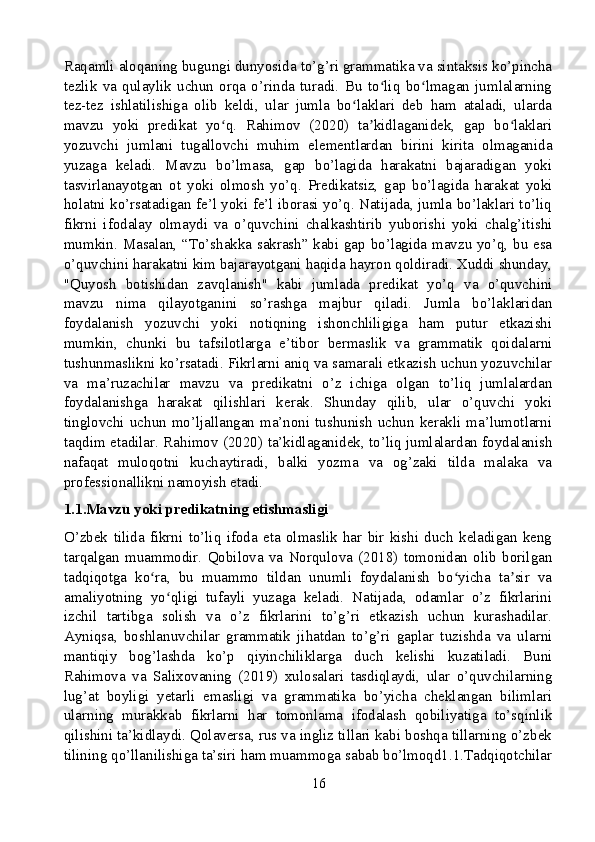 Raqamli aloqaning bugungi dunyosida to’g’ri grammatika va sintaksis ko’pincha
tezlik   va   qulaylik   uchun   orqa   o’rinda   turadi.   Bu   to liq   bo lmagan   jumlalarningʻ ʻ
tez-tez   ishlatilishiga   olib   keldi,   ular   jumla   bo laklari   deb   ham   ataladi,   ularda	
ʻ
mavzu   yoki   predikat   yo q.   Rahimov   (2020)   ta kidlaganidek,   gap   bo laklari	
ʻ ʼ ʻ
yozuvchi   jumlani   tugallovchi   muhim   elementlardan   birini   kirita   olmaganida
yuzaga   keladi.   Mavzu   bo’lmasa,   gap   bo’lagida   harakatni   bajaradigan   yoki
tasvirlanayotgan   ot   yoki   olmosh   yo’q.   Predikatsiz,   gap   bo’lagida   harakat   yoki
holatni ko’rsatadigan fe’l yoki fe’l iborasi yo’q. Natijada, jumla bo’laklari to’liq
fikrni   ifodalay   olmaydi   va   o’quvchini   chalkashtirib   yuborishi   yoki   chalg’itishi
mumkin. Masalan, “To’shakka sakrash” kabi gap bo’lagida mavzu yo’q, bu esa
o’quvchini harakatni kim bajarayotgani haqida hayron qoldiradi. Xuddi shunday,
"Quyosh   botishidan   zavqlanish"   kabi   jumlada   predikat   yo’q   va   o’quvchini
mavzu   nima   qilayotganini   so’rashga   majbur   qiladi.   Jumla   bo’laklaridan
foydalanish   yozuvchi   yoki   notiqning   ishonchliligiga   ham   putur   etkazishi
mumkin,   chunki   bu   tafsilotlarga   e’tibor   bermaslik   va   grammatik   qoidalarni
tushunmaslikni ko’rsatadi. Fikrlarni aniq va samarali etkazish uchun yozuvchilar
va   ma’ruzachilar   mavzu   va   predikatni   o’z   ichiga   olgan   to’liq   jumlalardan
foydalanishga   harakat   qilishlari   kerak.   Shunday   qilib,   ular   o’quvchi   yoki
tinglovchi uchun mo’ljallangan ma’noni tushunish uchun kerakli ma’lumotlarni
taqdim etadilar. Rahimov (2020) ta’kidlaganidek, to’liq jumlalardan foydalanish
nafaqat   muloqotni   kuchaytiradi,   balki   yozma   va   og’zaki   tilda   malaka   va
professionallikni namoyish etadi.
1.1.Mavzu yoki predikatning etishmasligi
O’zbek   tilida   fikrni   to’liq   ifoda   eta   olmaslik   har   bir   kishi   duch   keladigan   keng
tarqalgan   muammodir.   Qobilova   va   Norqulova   (2018)   tomonidan   olib   borilgan
tadqiqotga   ko ra,   bu   muammo   tildan   unumli   foydalanish   bo yicha   ta sir   va	
ʻ ʻ ʼ
amaliyotning   yo qligi   tufayli   yuzaga   keladi.   Natijada,   odamlar   o’z   fikrlarini	
ʻ
izchil   tartibga   solish   va   o’z   fikrlarini   to’g’ri   etkazish   uchun   kurashadilar.
Ayniqsa,   boshlanuvchilar   grammatik   jihatdan   to’g’ri   gaplar   tuzishda   va   ularni
mantiqiy   bog’lashda   ko’p   qiyinchiliklarga   duch   kelishi   kuzatiladi.   Buni
Rahimova   va   Salixovaning   (2019)   xulosalari   tasdiqlaydi,   ular   o’quvchilarning
lug’at   boyligi   yetarli   emasligi   va   grammatika   bo’yicha   cheklangan   bilimlari
ularning   murakkab   fikrlarni   har   tomonlama   ifodalash   qobiliyatiga   to’sqinlik
qilishini ta’kidlaydi. Qolaversa, rus va ingliz tillari kabi boshqa tillarning o’zbek
tilining qo’llanilishiga ta’siri ham muammoga sabab bo’lmoqd1.1.Tadqiqotchilar
16 