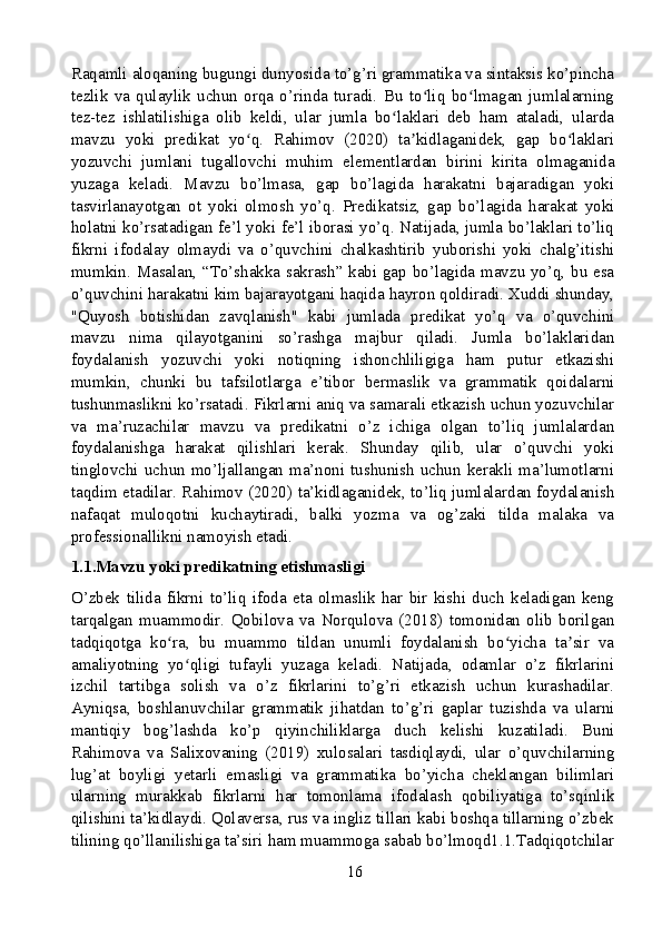 Raqamli aloqaning bugungi dunyosida to’g’ri grammatika va sintaksis ko’pincha
tezlik   va   qulaylik   uchun   orqa   o’rinda   turadi.   Bu   to liq   bo lmagan   jumlalarningʻ ʻ
tez-tez   ishlatilishiga   olib   keldi,   ular   jumla   bo laklari   deb   ham   ataladi,   ularda	
ʻ
mavzu   yoki   predikat   yo q.   Rahimov   (2020)   ta kidlaganidek,   gap   bo laklari	
ʻ ʼ ʻ
yozuvchi   jumlani   tugallovchi   muhim   elementlardan   birini   kirita   olmaganida
yuzaga   keladi.   Mavzu   bo’lmasa,   gap   bo’lagida   harakatni   bajaradigan   yoki
tasvirlanayotgan   ot   yoki   olmosh   yo’q.   Predikatsiz,   gap   bo’lagida   harakat   yoki
holatni ko’rsatadigan fe’l yoki fe’l iborasi yo’q. Natijada, jumla bo’laklari to’liq
fikrni   ifodalay   olmaydi   va   o’quvchini   chalkashtirib   yuborishi   yoki   chalg’itishi
mumkin. Masalan, “To’shakka sakrash” kabi gap bo’lagida mavzu yo’q, bu esa
o’quvchini harakatni kim bajarayotgani haqida hayron qoldiradi. Xuddi shunday,
"Quyosh   botishidan   zavqlanish"   kabi   jumlada   predikat   yo’q   va   o’quvchini
mavzu   nima   qilayotganini   so’rashga   majbur   qiladi.   Jumla   bo’laklaridan
foydalanish   yozuvchi   yoki   notiqning   ishonchliligiga   ham   putur   etkazishi
mumkin,   chunki   bu   tafsilotlarga   e’tibor   bermaslik   va   grammatik   qoidalarni
tushunmaslikni ko’rsatadi. Fikrlarni aniq va samarali etkazish uchun yozuvchilar
va   ma’ruzachilar   mavzu   va   predikatni   o’z   ichiga   olgan   to’liq   jumlalardan
foydalanishga   harakat   qilishlari   kerak.   Shunday   qilib,   ular   o’quvchi   yoki
tinglovchi uchun mo’ljallangan ma’noni tushunish uchun kerakli ma’lumotlarni
taqdim etadilar. Rahimov (2020) ta’kidlaganidek, to’liq jumlalardan foydalanish
nafaqat   muloqotni   kuchaytiradi,   balki   yozma   va   og’zaki   tilda   malaka   va
professionallikni namoyish etadi.
1.1.Mavzu yoki predikatning etishmasligi
O’zbek   tilida   fikrni   to’liq   ifoda   eta   olmaslik   har   bir   kishi   duch   keladigan   keng
tarqalgan   muammodir.   Qobilova   va   Norqulova   (2018)   tomonidan   olib   borilgan
tadqiqotga   ko ra,   bu   muammo   tildan   unumli   foydalanish   bo yicha   ta sir   va	
ʻ ʻ ʼ
amaliyotning   yo qligi   tufayli   yuzaga   keladi.   Natijada,   odamlar   o’z   fikrlarini	
ʻ
izchil   tartibga   solish   va   o’z   fikrlarini   to’g’ri   etkazish   uchun   kurashadilar.
Ayniqsa,   boshlanuvchilar   grammatik   jihatdan   to’g’ri   gaplar   tuzishda   va   ularni
mantiqiy   bog’lashda   ko’p   qiyinchiliklarga   duch   kelishi   kuzatiladi.   Buni
Rahimova   va   Salixovaning   (2019)   xulosalari   tasdiqlaydi,   ular   o’quvchilarning
lug’at   boyligi   yetarli   emasligi   va   grammatika   bo’yicha   cheklangan   bilimlari
ularning   murakkab   fikrlarni   har   tomonlama   ifodalash   qobiliyatiga   to’sqinlik
qilishini ta’kidlaydi. Qolaversa, rus va ingliz tillari kabi boshqa tillarning o’zbek
tilining qo’llanilishiga ta’siri ham muammoga sabab bo’lmoqd1.1.Tadqiqotchilar
16