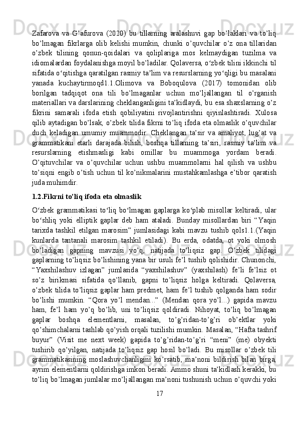 Zafarova   va   G’afurova   (2020)   bu   tillarning   aralashuvi   gap   bo’laklari   va   to’liq
bo’lmagan   fikrlarga   olib   kelishi   mumkin,   chunki   o’quvchilar   o’z   ona   tillaridan
o’zbek   tilining   qonun-qoidalari   va   qoliplariga   mos   kelmaydigan   tuzilma   va
idiomalardan foydalanishga moyil bo’ladilar. Qolaversa, o zbek tilini ikkinchi tilʻ
sifatida o qitishga qaratilgan rasmiy ta lim va resurslarning yo qligi bu masalani	
ʻ ʼ ʻ
yanada   kuchaytirmoqd1.1.Olimova   va   Boboqulova   (2017)   tomonidan   olib
borilgan   tadqiqot   ona   tili   bo’lmaganlar   uchun   mo’ljallangan   til   o’rganish
materiallari va darslarining cheklanganligini ta’kidlaydi, bu esa shaxslarning o’z
fikrini   samarali   ifoda   etish   qobiliyatini   rivojlantirishni   qiyinlashtiradi.   Xulosa
qilib aytadigan bo’lsak, o’zbek tilida fikrni to’liq ifoda eta olmaslik o’quvchilar
duch   keladigan   umumiy   muammodir.   Cheklangan   ta’sir   va   amaliyot,   lug’at   va
grammatikani   etarli   darajada   bilish,   boshqa   tillarning   ta’siri,   rasmiy   ta’lim   va
resurslarning   etishmasligi   kabi   omillar   bu   muammoga   yordam   beradi.
O’qituvchilar   va   o’quvchilar   uchun   ushbu   muammolarni   hal   qilish   va   ushbu
to’siqni  engib  o’tish  uchun  til  ko’nikmalarini  mustahkamlashga  e’tibor  qaratish
juda muhimdir.
1.2.Fikrni to’liq ifoda eta olmaslik
O zbek   grammatikasi   to liq   bo lmagan   gaplarga   ko plab  misollar  keltiradi,  ular	
ʻ ʻ ʻ ʻ
bo shliq   yoki   elliptik   gaplar   deb   ham   ataladi.   Bunday   misollardan   biri   “Yaqin
ʻ
tarixda   tashkil   etilgan   marosim”   jumlasidagi   kabi   mavzu   tushib   qols1.1.(Yaqin
kunlarda   tantanali   marosim   tashkil   etiladi).   Bu   erda,   odatda,   ot   yoki   olmosh
bo’ladigan   gapning   mavzusi   yo’q,   natijada   to’liqsiz   gap.   O’zbek   tilidagi
gaplarning to’liqsiz bo’lishining yana bir usuli fe’l tushib qolishidir. Chunonchi,
“Yaxshilashuv   izlagan”   jumlasida   “yaxshilashuv”   (yaxshilash)   fe’li   fe’lsiz   ot
so’z   birikmasi   sifatida   qo’llanib,   gapni   to’liqsiz   holga   keltiradi.   Qolaversa,
o’zbek tilida to’liqsiz gaplar ham predmet,  ham fe’l  tushib qolganda ham sodir
bo’lishi   mumkin.   “Qora   yo’l   mendan...”   (Mendan   qora   yo’l...)   gapida   mavzu
ham,   fe’l   ham   yo’q   bo’lib,   uni   to’liqsiz   qoldiradi.   Nihoyat,   to’liq   bo’lmagan
gaplar   boshqa   elementlarni,   masalan,   to’g’ridan-to’g’ri   ob’ektlar   yoki
qo’shimchalarni tashlab qo’yish orqali tuzilishi mumkin. Masalan, “Hafta tashrif
buyur”   (Visit   me   next   week)   gapida   to’g’ridan-to’g’ri   “meni”   (me)   obyekti
tushirib   qo’yilgan,   natijada   to’liqsiz   gap   hosil   bo’ladi.   Bu   misollar   o’zbek   tili
grammatikasining   moslashuvchanligini   ko’rsatib,   ma’noni   bildirish   bilan   birga,
ayrim elementlarni qoldirishga imkon beradi. Ammo shuni ta’kidlash kerakki, bu
to’liq bo’lmagan jumlalar mo’ljallangan ma’noni tushunish uchun o’quvchi yoki
17