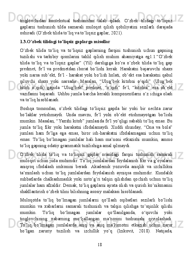 tinglovchidan   kontekstual   tushunishni   talab   qiladi.   O’zbek   tilidagi   to’liqsiz
gaplarni   tushunish   tilda   samarali   muloqot   qilish   qobiliyatini   sezilarli   darajada
oshiradi (O’zbek tilida to’liq va to’liqsiz gaplar, 2021).
1.3.O’zbek tilidagi to’liqsiz gaplarga misollar
O’zbek   tilida   to’liq   va   to’liqsiz   gaplarning   farqini   tushunish   uchun   gapning
tuzilishi   va   tarkibiy   qismlarini   tahlil   qilish   muhim   ahamiyatga   eg1.1.“O’zbek
tilida   to’liq   va   to’liqsiz   gaplar”   (Yil)   darsligiga   ko’ra   o’zbek   tilida   to’liq   gap
predmet,   fe’l   va   predmetdan   iborat   bo’lishi   kerak.   Harakatni   bajaruvchi   shaxs
yoki narsa sub’ekt, fe’l - harakat yoki bo’lish holati, ob’ekt esa harakatni qabul
qiluvchi   shaxs   yoki   narsadir.   Masalan,   “Ulug’bek   kitobni   o’qidi”   (Ulug’bek
kitob   o’qidi)   gapida   “Ulug’bek”   predmet,   “o’qidi”   fe’l,   “kitobni”   esa   ob’ekt
vazifasini bajaradi. Ushbu jumla barcha kerakli komponentlarni o’z ichiga oladi
va to’liq hisoblanadi.
Boshqa   tomondan,   o’zbek   tilidagi   to’liqsiz   gapda   bir   yoki   bir   nechta   zarur
bo’laklar   yetishmaydi.   Unda   mavzu,   fe’l   yoki   ob’ekt   etishmayotgan   bo’lishi
mumkin. Masalan, “Yaxshi kitob” jumlasida fe’l yo’qligi sababli to’liq emas. Bu
jumla   to’liq   fikr   yoki   harakatni   ifodalamaydi.   Xuddi   shunday,   “Ona   va   bola”
jumlasi   ham   fe’lga   ega   emas,   biror   ish-harakatni   ifodalamagani   uchun   to’liq
emas.   To’liq   bo’lmagan   jumlalar   hali   ham   ma’noni   etkazishi   mumkin,   ammo
to’liq gapning odatiy grammatik tuzilishiga amal qilmaydi.
O’zbek   tilida   to’liq   va   to’liqsiz   gaplar   orasidagi   farqni   tushunish   samarali
muloqot uchun juda muhimdir. To’liq jumlalardan foydalanish fikr va g’oyalarni
aniqroq   ifodalash   imkonini   beradi.   Akademik   yozuvda   aniqlik   va   izchillikni
ta’minlash   uchun   to’liq   jumlalardan   foydalanish   ayniqsa   muhimdir.   Kundalik
suhbatlarda  chalkashmaslik  yoki  noto’g’ri  talqin  qilishdan  qochish   uchun  to’liq
jumlalar ham afzaldir. Demak, to’liq gaplarni ajrata olish va qurish ko’nikmasini
shakllantirish o’zbek tilini bilishning asosiy malakasi hisoblanadi.
Muloqotda   to’liq   bo’lmagan   jumlalarni   qo’llash   oqibatlari   sezilarli   bo’lishi
mumkin   va   xabarlarni   samarali   tushunish   va   talqin   qilishga   to’sqinlik   qilishi
mumkin.   To liq   bo lmagan   jumlalar   qo llanilganda,   o quvchi   yokiʻ ʻ ʻ ʻ
tinglovchining   xabarning   mo ljallangan   ma nosini   tushunishi   qiyinlashadi.	
ʻ ʼ
To’liq   bo’lmagan   jumlalarda   aniq   va   aniq   ma’lumotni   etkazish   uchun   zarur
bo’lgan   zaruriy   tuzilish   va   izchillik   yo’q   (Izikovit,   2018).   Natijada,
18