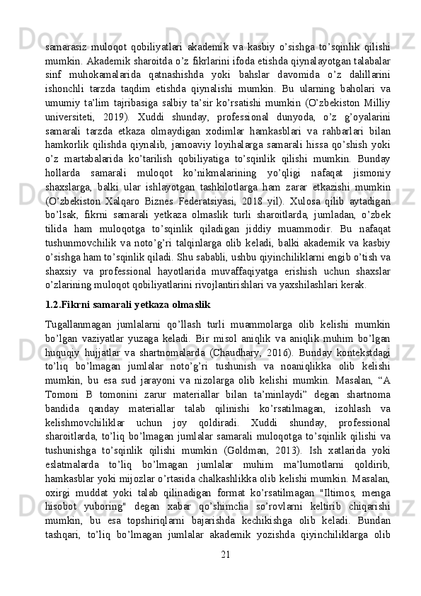 samarasiz   muloqot   qobiliyatlari   akademik   va   kasbiy   o’sishga   to’sqinlik   qilishi
mumkin. Akademik sharoitda o’z fikrlarini ifoda etishda qiynalayotgan talabalar
sinf   muhokamalarida   qatnashishda   yoki   bahslar   davomida   o’z   dalillarini
ishonchli   tarzda   taqdim   etishda   qiynalishi   mumkin.   Bu   ularning   baholari   va
umumiy   ta’lim   tajribasiga   salbiy   ta’sir   ko’rsatishi   mumkin   (O’zbekiston   Milliy
universiteti,   2019).   Xuddi   shunday,   professional   dunyoda,   o’z   g’oyalarini
samarali   tarzda   etkaza   olmaydigan   xodimlar   hamkasblari   va   rahbarlari   bilan
hamkorlik   qilishda   qiynalib,   jamoaviy   loyihalarga   samarali   hissa   qo’shish   yoki
o’z   martabalarida   ko’tarilish   qobiliyatiga   to’sqinlik   qilishi   mumkin.   Bunday
hollarda   samarali   muloqot   ko’nikmalarining   yo’qligi   nafaqat   jismoniy
shaxslarga,   balki   ular   ishlayotgan   tashkilotlarga   ham   zarar   etkazishi   mumkin
(O’zbekiston   Xalqaro   Biznes   Federatsiyasi,   2018   yil).   Xulosa   qilib   aytadigan
bo’lsak,   fikrni   samarali   yetkaza   olmaslik   turli   sharoitlarda,   jumladan,   o’zbek
tilida   ham   muloqotga   to’sqinlik   qiladigan   jiddiy   muammodir.   Bu   nafaqat
tushunmovchilik   va   noto’g’ri   talqinlarga   olib   keladi,   balki   akademik   va   kasbiy
o’sishga ham to’sqinlik qiladi. Shu sababli, ushbu qiyinchiliklarni engib o’tish va
shaxsiy   va   professional   hayotlarida   muvaffaqiyatga   erishish   uchun   shaxslar
o’zlarining muloqot qobiliyatlarini rivojlantirishlari va yaxshilashlari kerak.
1.2.Fikrni samarali yetkaza olmaslik
Tugallanmagan   jumlalarni   qo’llash   turli   muammolarga   olib   kelishi   mumkin
bo’lgan   vaziyatlar   yuzaga   keladi.   Bir   misol   aniqlik   va   aniqlik   muhim   bo’lgan
huquqiy   hujjatlar   va   shartnomalarda   (Chaudhary,   2016).   Bunday   kontekstdagi
to’liq   bo’lmagan   jumlalar   noto’g’ri   tushunish   va   noaniqlikka   olib   kelishi
mumkin,   bu   esa   sud   jarayoni   va   nizolarga   olib   kelishi   mumkin.   Masalan,   “A
Tomoni   B   tomonini   zarur   materiallar   bilan   ta’minlaydi”   degan   shartnoma
bandida   qanday   materiallar   talab   qilinishi   ko’rsatilmagan,   izohlash   va
kelishmovchiliklar   uchun   joy   qoldiradi.   Xuddi   shunday,   professional
sharoitlarda,   to’liq   bo’lmagan   jumlalar   samarali   muloqotga   to’sqinlik   qilishi   va
tushunishga   to’sqinlik   qilishi   mumkin   (Goldman,   2013).   Ish   xatlarida   yoki
eslatmalarda   to’liq   bo’lmagan   jumlalar   muhim   ma’lumotlarni   qoldirib,
hamkasblar yoki mijozlar o’rtasida chalkashlikka olib kelishi mumkin. Masalan,
oxirgi   muddat   yoki   talab   qilinadigan   format   ko’rsatilmagan   "Iltimos,   menga
hisobot   yuboring"   degan   xabar   qo’shimcha   so’rovlarni   keltirib   chiqarishi
mumkin,   bu   esa   topshiriqlarni   bajarishda   kechikishga   olib   keladi.   Bundan
tashqari,   to’liq   bo’lmagan   jumlalar   akademik   yozishda   qiyinchiliklarga   olib
21 