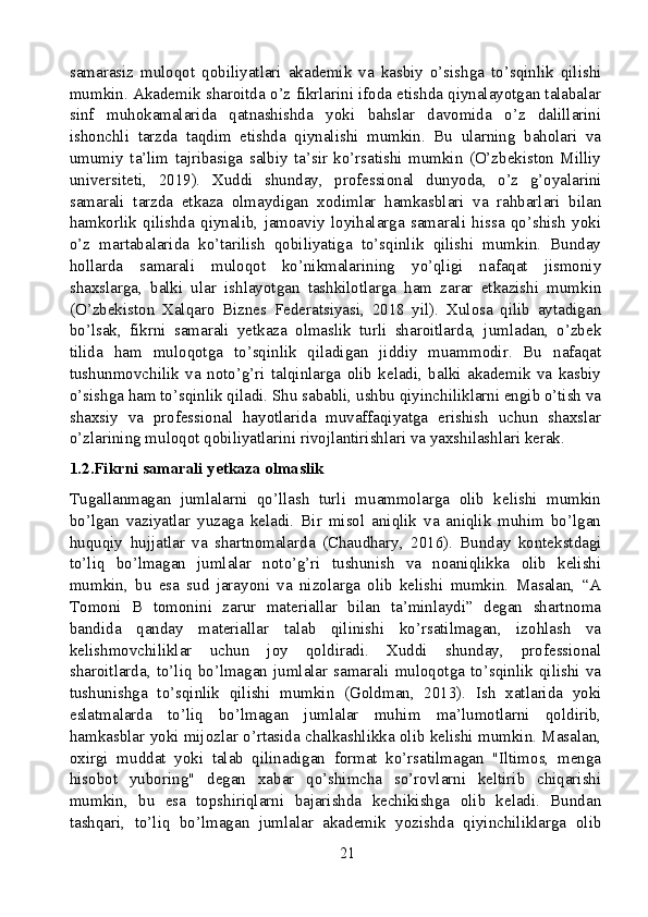 samarasiz   muloqot   qobiliyatlari   akademik   va   kasbiy   o’sishga   to’sqinlik   qilishi
mumkin. Akademik sharoitda o’z fikrlarini ifoda etishda qiynalayotgan talabalar
sinf   muhokamalarida   qatnashishda   yoki   bahslar   davomida   o’z   dalillarini
ishonchli   tarzda   taqdim   etishda   qiynalishi   mumkin.   Bu   ularning   baholari   va
umumiy   ta’lim   tajribasiga   salbiy   ta’sir   ko’rsatishi   mumkin   (O’zbekiston   Milliy
universiteti,   2019).   Xuddi   shunday,   professional   dunyoda,   o’z   g’oyalarini
samarali   tarzda   etkaza   olmaydigan   xodimlar   hamkasblari   va   rahbarlari   bilan
hamkorlik   qilishda   qiynalib,   jamoaviy   loyihalarga   samarali   hissa   qo’shish   yoki
o’z   martabalarida   ko’tarilish   qobiliyatiga   to’sqinlik   qilishi   mumkin.   Bunday
hollarda   samarali   muloqot   ko’nikmalarining   yo’qligi   nafaqat   jismoniy
shaxslarga,   balki   ular   ishlayotgan   tashkilotlarga   ham   zarar   etkazishi   mumkin
(O’zbekiston   Xalqaro   Biznes   Federatsiyasi,   2018   yil).   Xulosa   qilib   aytadigan
bo’lsak,   fikrni   samarali   yetkaza   olmaslik   turli   sharoitlarda,   jumladan,   o’zbek
tilida   ham   muloqotga   to’sqinlik   qiladigan   jiddiy   muammodir.   Bu   nafaqat
tushunmovchilik   va   noto’g’ri   talqinlarga   olib   keladi,   balki   akademik   va   kasbiy
o’sishga ham to’sqinlik qiladi. Shu sababli, ushbu qiyinchiliklarni engib o’tish va
shaxsiy   va   professional   hayotlarida   muvaffaqiyatga   erishish   uchun   shaxslar
o’zlarining muloqot qobiliyatlarini rivojlantirishlari va yaxshilashlari kerak.
1.2.Fikrni samarali yetkaza olmaslik
Tugallanmagan   jumlalarni   qo’llash   turli   muammolarga   olib   kelishi   mumkin
bo’lgan   vaziyatlar   yuzaga   keladi.   Bir   misol   aniqlik   va   aniqlik   muhim   bo’lgan
huquqiy   hujjatlar   va   shartnomalarda   (Chaudhary,   2016).   Bunday   kontekstdagi
to’liq   bo’lmagan   jumlalar   noto’g’ri   tushunish   va   noaniqlikka   olib   kelishi
mumkin,   bu   esa   sud   jarayoni   va   nizolarga   olib   kelishi   mumkin.   Masalan,   “A
Tomoni   B   tomonini   zarur   materiallar   bilan   ta’minlaydi”   degan   shartnoma
bandida   qanday   materiallar   talab   qilinishi   ko’rsatilmagan,   izohlash   va
kelishmovchiliklar   uchun   joy   qoldiradi.   Xuddi   shunday,   professional
sharoitlarda,   to’liq   bo’lmagan   jumlalar   samarali   muloqotga   to’sqinlik   qilishi   va
tushunishga   to’sqinlik   qilishi   mumkin   (Goldman,   2013).   Ish   xatlarida   yoki
eslatmalarda   to’liq   bo’lmagan   jumlalar   muhim   ma’lumotlarni   qoldirib,
hamkasblar yoki mijozlar o’rtasida chalkashlikka olib kelishi mumkin. Masalan,
oxirgi   muddat   yoki   talab   qilinadigan   format   ko’rsatilmagan   "Iltimos,   menga
hisobot   yuboring"   degan   xabar   qo’shimcha   so’rovlarni   keltirib   chiqarishi
mumkin,   bu   esa   topshiriqlarni   bajarishda   kechikishga   olib   keladi.   Bundan
tashqari,   to’liq   bo’lmagan   jumlalar   akademik   yozishda   qiyinchiliklarga   olib
21