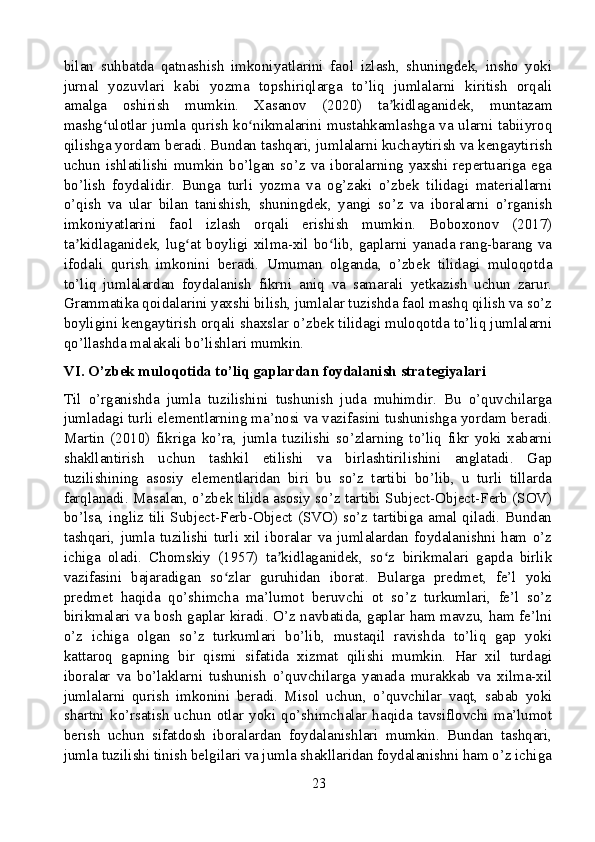 bilan   suhbatda   qatnashish   imkoniyatlarini   faol   izlash,   shuningdek,   insho   yoki
jurnal   yozuvlari   kabi   yozma   topshiriqlarga   to’liq   jumlalarni   kiritish   orqali
amalga   oshirish   mumkin.   Xasanov   (2020)   ta kidlaganidek,   muntazamʼ
mashg ulotlar jumla qurish ko nikmalarini mustahkamlashga va ularni tabiiyroq	
ʻ ʻ
qilishga yordam beradi. Bundan tashqari, jumlalarni kuchaytirish va kengaytirish
uchun   ishlatilishi   mumkin   bo’lgan   so’z   va   iboralarning   yaxshi   repertuariga   ega
bo’lish   foydalidir.   Bunga   turli   yozma   va   og’zaki   o’zbek   tilidagi   materiallarni
o’qish   va   ular   bilan   tanishish,   shuningdek,   yangi   so’z   va   iboralarni   o’rganish
imkoniyatlarini   faol   izlash   orqali   erishish   mumkin.   Boboxonov   (2017)
ta kidlaganidek, lug at boyligi xilma-xil bo lib, gaplarni yanada rang-barang va	
ʼ ʻ ʻ
ifodali   qurish   imkonini   beradi.   Umuman   olganda,   o’zbek   tilidagi   muloqotda
to’liq   jumlalardan   foydalanish   fikrni   aniq   va   samarali   yetkazish   uchun   zarur.
Grammatika qoidalarini yaxshi bilish, jumlalar tuzishda faol mashq qilish va so’z
boyligini kengaytirish orqali shaxslar o’zbek tilidagi muloqotda to’liq jumlalarni
qo’llashda malakali bo’lishlari mumkin.
VI. O’zbek muloqotida to’liq gaplardan foydalanish strategiyalari
Til   o’rganishda   jumla   tuzilishini   tushunish   juda   muhimdir.   Bu   o’quvchilarga
jumladagi turli elementlarning ma’nosi va vazifasini tushunishga yordam beradi.
Martin   (2010)   fikriga   ko’ra,   jumla   tuzilishi   so’zlarning   to’liq   fikr   yoki   xabarni
shakllantirish   uchun   tashkil   etilishi   va   birlashtirilishini   anglatadi.   Gap
tuzilishining   asosiy   elementlaridan   biri   bu   so’z   tartibi   bo’lib,   u   turli   tillarda
farqlanadi. Masalan, o’zbek tilida asosiy so’z tartibi Subject-Object-Ferb (SOV)
bo’lsa, ingliz tili Subject-Ferb-Object (SVO) so’z tartibiga amal qiladi. Bundan
tashqari,   jumla   tuzilishi   turli   xil   iboralar   va   jumlalardan   foydalanishni   ham   o’z
ichiga   oladi.   Chomskiy   (1957)   ta kidlaganidek,   so z   birikmalari   gapda   birlik	
ʼ ʻ
vazifasini   bajaradigan   so zlar   guruhidan   iborat.   Bularga   predmet,   fe’l   yoki	
ʻ
predmet   haqida   qo’shimcha   ma’lumot   beruvchi   ot   so’z   turkumlari,   fe’l   so’z
birikmalari va bosh gaplar kiradi. O’z navbatida, gaplar ham mavzu, ham fe’lni
o’z   ichiga   olgan   so’z   turkumlari   bo’lib,   mustaqil   ravishda   to’liq   gap   yoki
kattaroq   gapning   bir   qismi   sifatida   xizmat   qilishi   mumkin.   Har   xil   turdagi
iboralar   va   bo’laklarni   tushunish   o’quvchilarga   yanada   murakkab   va   xilma-xil
jumlalarni   qurish   imkonini   beradi.   Misol   uchun,   o’quvchilar   vaqt,   sabab   yoki
shartni   ko’rsatish   uchun   otlar   yoki   qo’shimchalar   haqida   tavsiflovchi   ma’lumot
berish   uchun   sifatdosh   iboralardan   foydalanishlari   mumkin.   Bundan   tashqari,
jumla tuzilishi tinish belgilari va jumla shakllaridan foydalanishni ham o’z ichiga
23