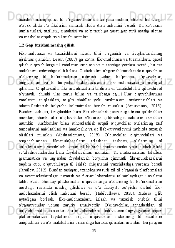 tuzishni   mashq   qilish   til   o’rganuvchilar   uchun   juda   muhim,   chunki   bu   ularga
o’zbek   tilida   o’z   fikrlarini   samarali   ifoda   etish   imkonini   beradi.   Bu   ko’nikma
jumla   turlari,   tuzilishi,   sintaksisi   va   so’z   tartibiga   qaratilgan   turli   mashg’ulotlar
va mashqlar orqali rivojlanishi mumkin.
1.2.Gap tuzishni mashq qilish
Fikr-mulohaza   va   tuzatishlarni   izlash   tilni   o’rganish   va   rivojlantirishning
ajralmas   qismidir.   Braun   (2007)   ga   ko’ra,   fikr-mulohaza   va   tuzatishlarni   qabul
qilish   o’quvchilarga   til   xatolarini   aniqlash   va   tuzatishga   yordam   beradi,   bu   esa
malakasini oshirishga olib keladi. O’zbek tilini o’rganish kontekstida o’quvchilar
o’zlarining   til   ko’nikmalarini   oshirish   uchun   ko’pincha   o’qituvchilar,
tengdoshlari   va   til   bo’yicha   mutaxassislardan   fikr-mulohazalarga   murojaat
qilishadi. O’qituvchilar fikr-mulohazalarni bildirish va tuzatishda hal qiluvchi rol
o’ynaydi,   chunki   ular   zarur   bilim   va   tajribaga   eg1.1.Ular   o’quvchilarning
xatolarini   aniqlashlari,   to’g’ri   shakllar   yoki   tuzilmalarni   tushuntirishlari   va
takomillashtirish   bo’yicha   ko’rsatmalar   berishi   mumkin   (Amirxonov,   2015).
Bundan   tashqari,   tengdoshlar   ham   fikr   almashish   jarayoniga   hissa   qo’shishlari
mumkin,   chunki   ular   o’qituvchilar   e’tiborsiz   qoldiradigan   xatolarni   sezishlari
mumkin.   Sinfdoshlar   bilan   suhbatlashish   orqali   o’quvchilar   o’zlarining   zaif
tomonlarini  aniqlashlari  va  hamkorlik  va  qo’llab-quvvatlovchi   muhitda   tuzatish
olishlari   mumkin   (Abdusalomova,   2019).   O’quvchilar   o’qituvchilari   va
tengdoshlaridan   fikr-mulohazalarni   izlashdan   tashqari,   o’zlarining   til
ko’nikmalarini   yaxshilash   uchun   til   bo’yicha   mutaxassislar   yoki   o’zbek   tilida
so’zlashuvchilardan   ham   foydalanishlari   mumkin.   Til   mutaxassislari   talaffuz,
grammatika   va   lug’atdan   foydalanish   bo’yicha   qimmatli   fikr-mulohazalarni
taqdim   etib,   o’quvchilarga   til   ishlab   chiqarishni   yaxshilashga   yordam   beradi
(Isroilov, 2012). Bundan tashqari, texnologiya turli xil til o’rganish platformalari
va   avtomatlashtirilgan   tuzatish   va   fikr-mulohazalarni   ta’minlaydigan   ilovalarni
taklif   etadi.   Bunday   platformalar   o quvchilarga   o zlarining   til   ko nikmalariniʻ ʻ ʻ
mustaqil   ravishda   mashq   qilishlari   va   o z   faoliyati   bo yicha   darhol   fikr-	
ʻ ʻ
mulohazalarini   olish   imkonini   beradi   (Habibullaeva,   2020).   Xulosa   qilib
aytadigan   bo’lsak,   fikr-mulohazalarni   izlash   va   tuzatish   o’zbek   tilini
o’rganuvchilar   uchun   zaruriy   amaliyotdir.   O’qituvchilar,   tengdoshlar,   til
bo’yicha mutaxassislardan fikr-mulohazalarni olish va texnologiyaga asoslangan
platformalardan   foydalanish   orqali   o’quvchilar   o’zlarining   til   xatolarini
aniqlashlari va o’z malakalarini oshirishga harakat qilishlari mumkin. Bu jarayon
25